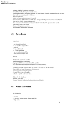 Provided by:
www.FoolzParadize.Org




                Allow to soak for 7-8 hours or overnight.
                Rewash the rice by draining the water 2-3 times.
                Grind to a paste. Rawa -like grains should be felt in the batter. Add soda bicarb and salt and mix well.
                Keep aside in a warm place for 8-10 hours.
                Beat the curds well.
                Add to the batter, add more water if required.
                The consistency of the batter should be thick enough to thickly coat on a spoon when dipped.
                Heat the iron griddle or non-stick tawa well.
                Pour a spoonful of batter in the centre, spread with the back of the spoon to a thin round.
                Pour a tsp. of ghee or oil over it.
                Remove with spatula when crisp.
                Serve hot with chutney and / or sambar.




              47.       Rava Dosa


                 Ingredients:

                1 cup fine soji (semolina)
                1/2 cup rice flour or plain flour
                1 tbsp. oil
                1/8 tsp. soda bicarb
                2-2 ½ cups buttermilk
                1 tsp. coriander chopped fine
                2 green chillies chopped fine

                 Method:

                Blend all the ingredients together.
                Add more buttermilk if necessary.
                ginger grated Roll the dosa in a three-fold cylinder.
                oil to shallow fry Serve hot with onion and/or coconut chutneys.

                 The batter should be relatively thin. salt to taste Keep aside for 20 - 30 minutes.
                 Heat griddle and pour 1 large spoon of batter on it.
                 Spread by gently rotating the griddle.
                 Put some oil (1/2 tsp.) over dosa.
                 Lift with a spatula as for basic dosa.

                Makes: 10 - 12 thin dosas
                Shelflife: Fresh only.
                Texture: Thin with polka sized holes, not too crisp, foldable.




              48.       Mixed Dal Dosas


                 INGREDIENTS:

                1 cup rice
                1/3 cup each yellow moong, channa, udad dal
                2 tbsp. curds
                                                                                                            36
 