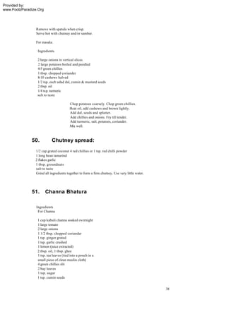 Provided by:
www.FoolzParadize.Org




                 Remove with spatula when crisp.
                 Serve hot with chutney and/or sambar.

                 For masala:

                  Ingredients

                 2 large onions in vertical slices
                 2 large potatoes boiled and peedled
                 4-5 green chillies
                 1 tbsp. chopped coriander
                 8-10 cashews halved
                 1/2 tsp. each udad dal, cumin & mustard seeds
                 2 tbsp. oil
                 1/4 tsp. turmeric
                 salt to taste

                                        Chop potatoes coarsely. Chop green chillies.
                                        Heat oil, add cashews and brown lightly.
                                        Add dal, seeds and splutter.
                                        Add chillies and onions. Fry till tender.
                                        Add turmeric, salt, potatoes, coriander.
                                        Mix well.



              50.          Chutney spread:
                1/2 cup grated coconut 4 red chillies or 1 tsp. red chilli powder
                1 long bean tamarind
                2 flakes garlic
                1 tbsp. groundnuts
                salt to taste
                Grind all ingredients together to form a firm chutney. Use very little water.




              51.       Channa Bhatura

                 Ingredients
                  For Channa

                 1 cup kabuli channa soaked overnight
                 1 large tomato
                 2 large onions
                 1 1/2 tbsp. chopped coriander
                 1 tsp. ginger grated
                 1 tsp. garlic crushed
                 1 lemon (juice extracted)
                 2 tbsp. oil, 1 tbsp. ghee
                 1 tsp. tea leaves (tied into a pouch in a
                 small piece of clean muslin cloth)
                 4 green chillies slit
                 2 bay leaves
                 1 tsp. sugar
                 1 tsp. cumin seeds


                                                                                                38
 