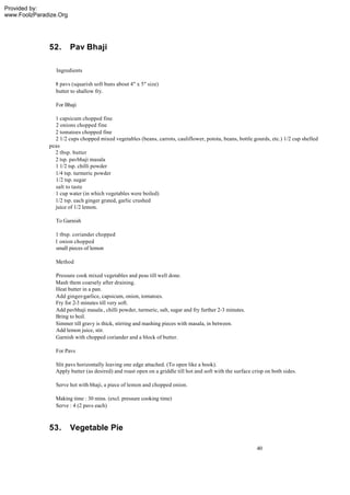 Provided by:
www.FoolzParadize.Org




              52.       Pav Bhaji

                 Ingredients

                8 pavs (squarish soft buns about 4" x 5" size)
                butter to shallow fry.

                 For Bhaji

                1 capsicum chopped fine
                2 onions chopped fine
                2 tomatoes chopped fine
                2 1/2 cups chopped mixed vegetables (beans, carrots, cauliflower, potota, beans, bottle gourds, etc.) 1/2 cup shelled
              peas
                2 tbsp. butter
                2 tsp. pavbhaji masala
                1 1/2 tsp. chilli powder
                1/4 tsp. turmeric powder
                1/2 tsp. sugar
                salt to taste
                1 cup water (in which vegetables were boiled)
                1/2 tsp. each ginger grated, garlic crushed
                juice of 1/2 lemon.

                 To Garnish

                1 tbsp. coriander chopped
                1 onion chopped
                small pieces of lemon

                 Method

                 Pressure cook mixed vegetables and peas till well done.
                 Mash them coarsely after draining.
                 Heat butter in a pan.
                 Add ginger-garlice, capsicum, onion, tomatoes.
                 Fry for 2-3 minutes till very soft.
                 Add pavbhaji masala , chilli powder, turmeric, salt, sugar and fry further 2-3 minutes.
                 Bring to boil.
                 Simmer till gravy is thick, stirring and mashing pieces with masala, in between.
                 Add lemon juice, stir.
                 Garnish with chopped coriander and a block of butter.

                 For Pavs

                 Slit pavs horizontally leaving one edge attached. (To open like a book).
                 Apply butter (as desired) and roast open on a griddle till hot and soft with the surface crisp on both sides.

                 Serve hot with bhaji, a piece of lemon and chopped onion.

                 Making time : 30 mins. (excl. pressure cooking time)
                 Serve : 4 (2 pavs each)



              53.       Vegetable Pie

                                                                                                            40
 