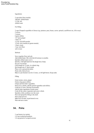 Provided by:
www.FoolzParadize.Org




                 Ingredients

                2 cups plain flour (maida)
                100 gms. chilled butter
                1/2 tsp. salt
                chilled water

                 For Filling

                2 cups Chopped vegetables of choice (eg. potatoes, peas, beans, carrot, spinach, cauliflower etc, All or any)
                2 onions
                1 tomato
                2 green chillies
                1/2" piece ginger
                1 tbsp. oil
                1/2 tsp. red chilli powder
                1/2 tsp. curry masala (or garam masala)
                1 tbsp. cream
                1 tsp. corn flour
                salt to taste

                 Method

                Sieve together flour and salt.
                Add chilled butter. Mix with fork till mixture is crumbly.
                Sprinkle chilled water over it.
                Quickly, with light hand mix the dough into a lump.
                Do not over knead.
                Chill dough for 15 mins. in a plastic bag.
                Roll dough into 4" thick round.
                Place over a greased pie plate.
                Prick with a fork all over.
                Bake in a pre-heated o ven for 12 mins., or till light brown. Keep aside.

                 Filling

                Grate tomato, onion, ginger.
                Finely chop green chillies.
                Chope and boil other vegetables.
                Heat oil in a skillet, add the grated vegetables and chillies.
                Cook for 4-5 mins. Stirring occasionally.
                Add all other ingredients except cream.
                Cook till the water evaporates and curry is thick.
                Sprinkle a little cornflour over the crust.
                Pour and spread the filling in the shell.
                Pour cream all over.
                Bake for 8-10 mins. in pre-heated oven.
                Slice and serve warm.




              54.       Poha

                1 cup beaten rice (poha)
                1/4 cup crushed groundnuts
                1/4 cup grated or scraped coconut
                                                                                                         41
 