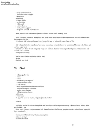 Provided by:
www.FoolzParadize.Org




                1/4 cup coriander leaves
                1 stalk curryleaves chopped
                1/4 tsp sugar
                salt to taste
                5-6 green chillies
                1 tsp lime juice
                1 1/2 tbsp oil
                2 onions chopped
                1 small potato chopped
                1/2 tsp each cumin & mustard seeds.

                 Wash poha till clean. Drain water sprinkle a handful of clear water and keep aside.

                 After 15 minutes loosen the poha gently, and break lumps with fingers. In a heavy saucepan, heat oil, add seeds and
              then potatoes. Stir for
                 2-3 minutes. Add onion, chillies and curry leaves. Stir and fry onions till tender. Take off fire.

                Add poha and all other ingredients. Save some coconut and coriander leaves for garnishing. Mix very well. Adjust salt
              and lime as per taste.
                Return to low flame till hot. Stir gently every now and then. Transfer to serving dish and garnish with coriander and
              coconut. Serve hot with
                freshly brewed coffee.

                Making time: 15 mins (excluding soaking time)
                Serves: 3
                Shelflife: best fresh




              55.       Bhel

                1 1/2 cups puffed rice
                1 onion
                1 tomato
                1 small boiled p eeled potato
                1/2 tbsp coriander leaves
                1/2 cup fine sev
                1/4 cup parboiled moong sprouts -- optional
                1 tsp roasted peanuts -- optional
                1 tsp hot green chutney
                1 1/2 tsp tamarind chutney
                salt to taste
                1/4 lime juice
                10-12 puries (used for bhel or panipuri optional) crushed

                 Method

                 Just before serving. In a large mixing bowl, add puffed rice, and all ingredients except 1/4 the coriander and sev. Mix
              well. Sprinkle a few
                 drops water if too dry. Adjust taste and salt. Spoon into individual bowls. Sprinkle some sev and coriander to garnish.
              Serve immediately.

                 Making time: 15 minutes (excl chutney making time)
                 makes: 3 servings
                 Shelf life: best fresh.



                                                                                                          42
 