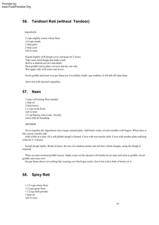 Provided by:
www.FoolzParadize.Org




              56.       Tandoori Roti (without Tandoor)

                Ingredients

                2 cups slightly coarse wheat flour
                1/4 cups maida
                2 tbsp ghee
                2 tbsp curd
                salt to taste.

                 Knead slightly stiff dough cover and keep for 2 hours.
                 Take naan sized dough and make a ball.
                 Roll to a thickish roti (4-5 mm thick).
                 Heat griddle (tawa) place on tawa and dry one side.
                 Wet upper side with water and invert.

                 Invert griddle and roast over gas flame (or if available a barb- que coalfire). It will fall off when done.

                 Serve hot with desired vegetables.



              57.       Naan
                3 cups self-raising flour (maida)
                1 tbsp oil
                2 tbsp butter
                1/2 cup curds fresh
                salt to taste
                1/2 tsp baking soda (soda - bicarb)
                warm milk for kneading.

                 METHOD

                 Sieve together dry ingredients into a large rimmed plate. Add butter curds, oil and crumble with fingers. When does is
              like course crumbs, add
                 milk a little at a time, till a soft pliable dough is formed. Cover with wet muslin cloth. Cover with another plate and keep
              aside for 5 - 6 hours.

                 Knead dough lightly. Break of piece, the size of a medium potato and roll into a thick triangle, using dry dough if
              required.

                 Place on a pre-warmed griddle (tawa). Apply water on the top part with hands Invert naan and stick to griddle. Invert
              griddle and roast over
                 the gas flame direct (or nothing like toasting over bar-b-que coals). Serve hot with a blob of butter on it.




              58.       Spicy Roti

                1 1/2 cups wheat flour
                1/2 cups gram flour
                1 1/2 tsp chilli powder
                1 tbsp oil
                salt to taste

                                                                                                                43
 
