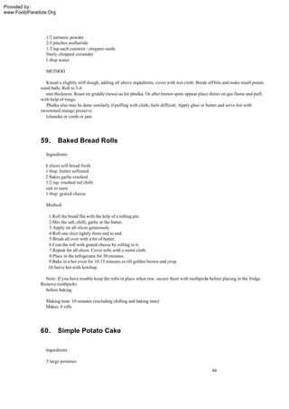 Provided by:
www.FoolzParadize.Org




                 1/2 turmeric powder
                 2-3 pinches asafaetida
                 1/2 tsp each cummin / oregano seeds
                 finely chopped coriander
                 1 tbsp water

                 METHOD

                 Knead a slightly stiff dough, adding all above ingredients, cover with wet cloth. Break off bits and make small potato
              sized balls. Roll to 3-4
                 mm thickness. Roast on griddle (tawa) as for phulka. Or after brown spots appear place direct on gas flame and puff,
              with help of tongs.
                 Phulka also may be done similarly if puffing with cloth, feels difficult. Apply ghee or butter and serve hot with
              sweetened mango preserve
                 (chunda) or curds or jam.




              59.       Baked Bread Rolls
                 Ingredients

                6 slices soft bread fresh
                1 tbsp. butter softened
                2 flakes garlic crushed
                1/2 tsp. crushed red chilli
                salt to taste
                1 tbsp. grated cheese

                 Method

                  1.Roll the bread flat with the help of a rolling pin.
                  2.Mix the salt, chilli, garlic in the butter.
                  3.Apply on all slices generously.
                  4.Roll one slice tightly from end to end.
                  5.Brush all over with a bit of butter.
                  6.Coat the roll with grated cheese by rolling in it.
                  7.Repeat for all slices. Cover rolls with a moist cloth.
                   8.Place in the refrigerator for 30 minutes.
                  9.Bake in a hot oven for 10-15 minutes or till golden brown and crisp.
                  10.Serve hot with ketchup.

                Note: If you have trouble keep the rolls in place when raw, secure them with toothpicks before placing in the fridge.
              Remove toothpicks
                before baking.

                Making time: 10 minutes (excluding chilling and baking time)
                Makes: 6 rolls




              60.       Simple Potato Cake

                 Ingredients

                 3 large potatoes
                                                                                                          44
 