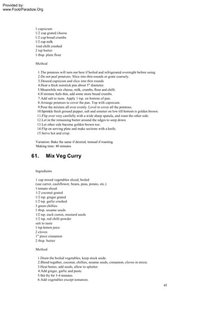 Provided by:
www.FoolzParadize.Org




                1 capsicum
                1/2 cup grated cheese
                1/2 cup bread crumbs
                1/2 cup milk
                1red chilli crushed
                2 tsp butter
                1 tbsp. plain flour

                 Method

                  1.The potatoes will turn out best if boiled and refrigerated overnight before using.
                  2.Do not peel potatoes. Slice into thin rounds or grate coarsely.
                   3.Deseed capsicum and slice into thin rounds
                   4.Heat a thick nonstick pan about 5" diameter.
                  5.Meanwhile mix cheese, milk, crumbs, flour and chilli.
                  6.If mixture feels thin, add some more bread crumbs.
                   7.Add salt to taste. Apply 1 tsp. on bottom of pan.
                  8.Arrange potatoes to cover the pan. Top with capsicum.
                  9.Pour the mixture all over evenly. Level to cover all the potatoes.
                  10.Sprinkle fresh ground pepper, salt and simmer on low till bottom is golden brown.
                  11.Flip over very carefully with a wide sharp spatula, and roast the other side.
                  12.Let in the remaining butter around the edges to seep down.
                  13.Let other side become golden brown too.
                  14.Flip on serving plate and make sections with a knife.
                  15.Serve hot and crisp.

                 Variation: Bake the same if desired, instead if roasting.
                 Making time: 40 minutes

              61.       Mix Veg Curry

                 Ingredients

                1 cup mixed vegetables sliced, boiled
                (use carrot, cauliflower, beans, peas, potato, etc.)
                1 tomato sliced
                1/2 coconut grated
                1/2 tsp. ginger grated
                1/2 tsp. garlic crushed
                3 green chillies
                1 tbsp. sesame seeds
                1/2 tsp. each cumin, mustard seeds
                1/2 tsp. red chilli powder
                salt to taste
                1 tsp.lemon juice
                2 cloves
                1" piece cinnamon
                2 tbsp. butter

                 Method

                  1.Drain the boiled vegetables, keep stock aside.
                  2.Blend together, coconut, chillies, sesame seeds, cinnamon, cloves in mixie.
                  3.Heat butter, add seeds, allow to splutter.
                  4.Add ginger, garlic and paste.
                  5.Stir fry for 3-4 minutes.
                  6.Add vegetables except tomatoes.
                                                                                                         45
 