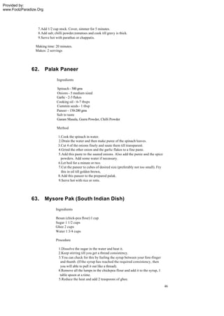 Provided by:
www.FoolzParadize.Org




                  7.Add 1/2 cup stock. Cover, simmer for 5 minutes.
                  8.Add salt, chilli powder,tomatoes and cook till gravy is thick.
                  9.Serve hot with parathas or chappatis.

                 Making time: 20 minutes.
                 Makes: 2 servings




              62.       Palak Paneer
                               Ingredients

                               Spinach - 500 gms
                               Onions - 5 medium sized
                               Garlic - 2-3 flakes
                               Cooking oil - 6-7 tbsps
                               Cummin seeds - 1 tbsp
                               Paneer - 150-200 gms
                               Salt to taste
                               Garam Masala, Geera Powder, Chilli Powder

                               Method

                                1.Cook the spinach in water.
                                2.Drain the water and then make puree of the spinach leaves.
                                3.Cut 4 of the onions finely and saute them till transparent.
                                4.Grind the other onion and the garlic flakes to a fine paste.
                                5.Add this paste to the sauted onions. Also add the puree and the spice
                                  powders. Add some water if necessary.
                                6.Let boil for a minute or two.
                                7.Cut the paneer to cubes of desired size (preferably not too small). Fry
                                  this in oil till golden brown,
                                8.Add this paneer to the prepared palak.
                                9.Serve hot with rice or rotis.




              63.       Mysore Pak (South Indian Dish)
                              Ingredients

                              Besan (chick-pea flour) 1 cup
                              Sugar 1 1/2 cups
                              Ghee 2 cups
                              Water 1 3/4 cups

                              Procedure

                                1.Dissolve the sugar in the water and heat it.
                                2.Keep stirring till you get a thread consistency.
                                3.You can check for this by feeling the syrup between your fore-finger
                                 and thumb. (If the syrup has reached the required consistency, then
                                 you will able to pull it out like a thread).
                                4.Remove all the lumps in the chick-pea flour and add it to the syrup, 1
                                 table spoon at a time.
                                5.Reduce the heat and add 2 teaspoons of ghee.
                                                                                                            46
 