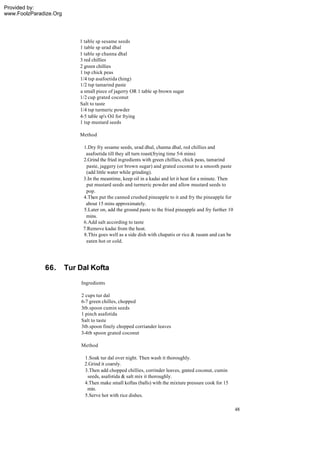 Provided by:
www.FoolzParadize.Org




                            1 table sp sesame seeds
                            1 table sp urad dhal
                            1 table sp channa dhal
                            3 red chillies
                            2 green chillies
                            1 tsp chick peas
                            1/4 tsp asafoetida (hing)
                            1/2 tsp tamarind paste
                            a small piece of jagerry OR 1 table sp brown sugar
                            1/2 cup grated coconut
                            Salt to taste
                            1/4 tsp turmeric powder
                            4-5 table sp's Oil for frying
                            1 tsp mustard seeds

                            Method

                             1.Dry fry sesame seeds, urad dhal, channa dhal, red chillies and
                              asafoetida till they all turn roast(frying time 5-6 mins)
                             2.Grind the fried ingredients with green chillies, chick peas, tamarind
                               paste, jaggery (or brown sugar) and grated coconut to a smooth paste
                              (add little water while grinding).
                             3.In the meantime, keep oil in a kadai and let it heat for a minute. Then
                               put mustard seeds and turmeric powder and allow mustard seeds to
                              pop.
                             4.Then put the canned crushed pineapple to it and fry the pineapple for
                              about 15 mins approximately.
                             5.Later on, add the ground paste to the fried pineapple and fry further 10
                              mins.
                             6.Add salt according to taste
                             7.Remove kadai from the heat.
                             8.This goes well as a side dish with chapatis or rice & rasam and can be
                              eaten hot or cold.




              66.       Tur Dal Kofta
                            Ingredients

                            2 cups tur dal
                            6-7 green chilles, chopped
                            3tb.spoon cumin seeds
                            1 pinch asafotida
                            Salt to taste
                            3tb.spoon finely chopped corriander leaves
                            3-4tb spoon grated coconut

                            Method

                              1.Soak tur dal over night. Then wash it thoroughly.
                              2.Grind it coarsly.
                              3.Then add chopped chillies, corrinder leaves, grated coconut, cumin
                               seeds, asafotida & salt mix it thoroughly.
                              4.Then make small koftas (balls) with the mixture pressure cook for 15
                               min.
                              5.Serve hot with rice dishes.

                                                                                                          48
 