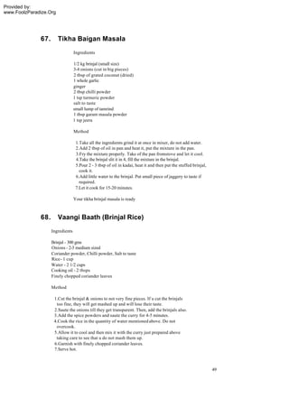 Provided by:
www.FoolzParadize.Org




              67.       Tikha Baigan Masala
                                  Ingredients

                                  1/2 kg brinjal (small size)
                                  3-4 onions (cut in big pieces)
                                  2 tbsp of grated coconut (dried)
                                  1 whole garlic
                                  ginger
                                  2 tbsp chilli powder
                                  1 tsp turmeric powder
                                  salt to taste
                                  small lump of tamrind
                                  1 tbsp garam masala powder
                                  1 tsp jeera

                                  Method

                                   1.Take all the ingredients grind it at once in mixer, do not add water.
                                   2.Add 2 tbsp of oil in pan and heat it, put the mixture in the pan.
                                   3.Fry the mixture properly. Take of the pan fromstove and let it cool.
                                   4.Take the brinjal slit it in 4, fill the mixture in the brinjal.
                                   5.Pour 2 - 3 tbsp of oil in kadai, heat it and then put the stuffed brinjal,
                                     cook it.
                                   6.Add little water to the brinjal. Put small piece of jaggery to taste if
                                     required.
                                   7.Let it cook for 15-20 minutes.

                                  Your tikha brinjal masala is ready



              68.       Vaangi Baath (Brinjal Rice)
                    Ingredients

                    Brinjal - 300 gms
                    Onions - 2-3 medium sized
                    Coriander powder, Chilli powder, Salt to taste
                    Rice - 1 cup
                    Water - 2 1/2 cups
                    Cooking oil - 2 tbsps
                    Finely chopped coriander leaves

                    Method

                     1.Cut the brinjal & onions to not very fine pieces. If u cut the brinjals
                      too fine, they will get mashed up and will lose their taste.
                     2.Saute the onions till they get transparent. Then, add the brinjals also.
                     3.Add the spice powders and saute the curry for 4-5 minutes.
                     4.Cook the rice in the quantity of water mentioned above. Do not
                      overcook.
                     5.Allow it to cool and then mix it with the curry just prepared above
                      taking care to see that u do not mash them up.
                     6.Garnish with finely chopped coriander leaves.
                     7.Serve hot.



                                                                                                                  49
 