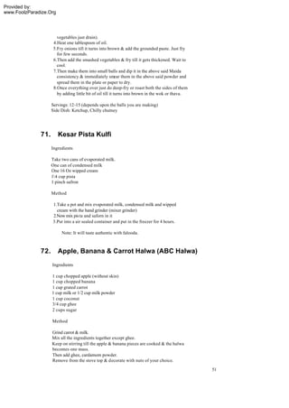 Provided by:
www.FoolzParadize.Org




                       vegetables just drain).
                     4.Heat one tablespoon of oil.
                     5.Fry onions till it turns into brown & add the grounded paste. Just fry
                       for few seconds.
                     6.Then add the smashed vegetables & fry till it gets thickened. Wait to
                       cool.
                     7.Then make them into small balls and dip it in the above said Maida
                       consistency & immediately smear them in the above said powder and
                       spread them in the plate or paper to dry.
                     8.Once everything over just do deep-fry or roast both the sides of them
                       by adding little bit of oil till it turns into brown in the wok or thava.

                    Servings: 12-15 (depends upon the balls you are making)
                    Side Dish: Ketchup, Chilly chutney




              71.       Kesar Pista Kulfi
                    Ingredients

                    Take two cans of evaporated milk.
                    One can of condensed milk
                    One 16 Oz wipped cream
                    14 cup pista
                    1 pinch safron

                    Method

                    1.Take a pot and mix evaporated milk, condensed milk and wipped
                      cream with the hand grinder (mixer grinder)
                    2.Now mix pis ta and saforn in it
                    3.Put into a air sealed container and put in the freezer for 4 hours.

                         Note: It will taste authentic with falooda.



              72.       Apple, Banana & Carrot Halwa (ABC Halwa)
                    Ingredients

                    1 cup chopped apple (without skin)
                    1 cup chopped banana
                    1 cup grated carrot
                    1 cup milk or 1/2 cup milk powder
                    1 cup coconut
                    3/4 cup ghee
                    2 cups sugar

                    Method

                    Grind carrot & milk.
                    Mix all the ingredients together except ghee.
                    Keep on stirring till the apple & banana pieces are cooked & the halwa
                    becomes one mass.
                    Then add ghee, cardamom powder.
                    Remove from the stove top & decorate with nuts of your choice.
                                                                                                   51
 
