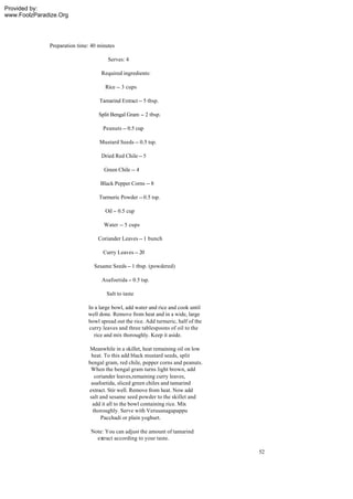Provided by:
www.FoolzParadize.Org




              Preparation time: 40 minutes

                                       Serves: 4

                                    Required ingredients:

                                      Rice -- 3 cups

                                   Tamarind Extract -- 5 tbsp.

                                   Split Bengal Gram -- 2 tbsp.

                                     Peanuts -- 0.5 cup

                                   Mustard Seeds -- 0.5 tsp.

                                    Dried Red Chile -- 5

                                     Green Chile -- 4

                                   Black Pepper Corns -- 8

                                   Turmeric Powder -- 0.5 tsp.

                                      Oil -- 0.5 cup

                                     Water -- 5 cups

                                  Coriander Leaves -- 1 bunch

                                     Curry Leaves -- 20

                                 Sesame Seeds -- 1 tbsp. (powdered)

                                    Asafoetida -- 0.5 tsp.

                                      Salt to taste

                              In a large bowl, add water and rice and cook until
                              well done. Remove from heat and in a wide, large
                              bowl spread out the rice. Add turmeric, half of the
                              curry leaves and three tablespoons of oil to the
                                rice and mix thoroughly. Keep it aside.

                              Meanwhile in a skillet, heat remaining oil on low
                               heat. To this add black mustard seeds, split
                              bengal gram, red chile, pepper corns and peanuts.
                               When the bengal gram turns light brown, add
                                 coriander leaves,remaining curry leaves,
                               asafoetida, sliced green chiles and tamarind
                              extract. Stir well. Remove from heat. Now add
                              salt and sesame seed powder to the skillet and
                               add it all to the bowl containing rice. Mix
                                thoroughly. Serve with Verusanagapappu
                                    Pacchadi or plain yoghurt.

                               Note: You can adjust the amount of tamarind
                                 extract according to your taste.

                                                                                    52
 
