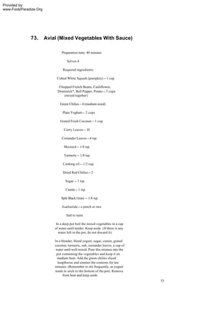 Provided by:
www.FoolzParadize.Org




              73.       Avial (Mixed Vegetables With Sauce)

                                 Preparation time: 40 minutes

                                     Serves 4

                                 Required ingredients:

                             Cubed White Squash (pumpkin) -- 1 cup

                               Chopped French Beans, Cauliflower,
                              Drumstick*, Bell Pepper, Potato -- 3 cups
                                  (mixed together)

                               Green Chilies -- 4 (medium sized)

                                 Plain Yoghurt -- 2 cups

                               Grated Fresh Coconut -- 1 cup

                                  Curry Leaves -- 10

                                 Coriander Leaves -- 4 tsp.

                                  Mustard -- 1/8 tsp.

                                  Turmeric -- 1/8 tsp.

                                  Cooking oil -- 1/2 cup

                                  Dried Red Chilies -- 2

                                   Sugar -- 1 tsp.

                                    Cumin -- 1 tsp.

                                Split Black Gram -- 1/8 tsp.

                                 Asafoetida -- a pinch or two

                                    Salt to taste

                             In a deep pot boil the mixed vegetables in a cup
                            of water until tender. Keep aside. (If there is any
                              water left in the pot, do not discard it).

                            In a blender, blend yogurt, sugar, cumin, grated
                            coconut, turmeric, salt, coriander leaves, a cup of
                             water until well mixed. Pour this mixture into the
                             pot containing the vegetables and keep it on
                              medium heat. Add the green chilies sliced
                              lengthwise and simmer the contents for ten
                            minutes. (Remember to stir frequently, as yogurt
                            tends to stick to the bottom of the pot). Remove
                                  from heat and keep aside.
                                                                                  53
 