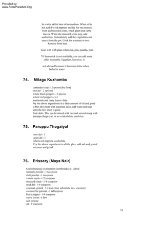 Provided by:
www.FoolzParadize.Org




                                In a wide skillet heat oil on medium. When oil is
                                hot add dry red peppers and fry for one minute.
                                Then add mustard seeds, black gram and curry
                                 leaves. When the mustard seeds pop, add
                                asafoetida. Immediately add the vegetables and
                                sauce from the pot. Cook for a minute or two.
                                      Remove from heat.

                               Goes well with plain white rice, pita, paratha, puri.

                                *If drumstick is not available, you can add some
                                   other vegetable. Eggplant, however, is

                                 not advised because it becomes bitter when
                                       boiled in water.



              74.        Milagu Kuzhambu
                        coriander seeds - 2 spoons(fry first)
                        toor dal - 2 spoons
                        whole black peppers - 2 spoons
                         whole red peppers - 3-4
                        asafoetida and curry leaves -little
                        Fry the above ingredients in a little amount of oil and grind
                        it.Mix this paste with tamarind juice, add water and heat
                        until the raw smell is gone.
                         Side dish - This can be mixed with rice and served along with
                        paruppu thogaiyal, or as a side dish to curd rice.



              75.       Paruppu Thogaiyal
                        toor dal - 1
                        gram dal - 1
                        whole red peppers ,asafoetida
                        Fry the above ingredients in alittle ghee, add salt and grated
                        coconut and grind.




              76.       Erissery (Maya Nair)
                 Green bananas or plantains (nenthrakkay) - cubed
                 turmeric powder - 1 teaspoon
                 chili powder - 1 teaspoon
                 cumin seeds - 1/2 teaspoon
                 mustard seeds - 1/4 teaspoon
                 urad dal - 1/4 teaspoon
                 coconut, grated - 1/2 cup (may substitute des. coconut)
                 coconut for garnish - 1 tablespoon
                 black pepper - 1/4 teaspoon
                 curry leaves - a few
                 salt to taste
                 oil - 1 teaspoon

                                                                                         54
 