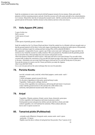 Provided by:
www.FoolzParadize.Org




                Soak the cut plantains in warm water mixed with half teaspoon turmeric for ten minutes. Drain and cook the
                plantains with the remaining turmeric and salt. Grind the coconut well with cumin and add to the cooked plantains.
                Let it simmer. Meanwhile, heat the oil and pop the mustard seeds. Add the urad dal and the coconut reserved for
                garnish and stir till browned. Add this mixture to the erisherry and mix in the curry leaves.




              77.       Vella Appam (PK John)
                2 cups of white rice
                Half a coconut
                1 table spoon of yeast
                Sugar
                Salt
                2 table spoon of partially ground, cooked rice

                Soak the washed rice for 3 to 4 hours.Wash and drain. Grind the soaked rice in a blender with just enough water so
                that the ground material will be thick. In the early stages of grinding take out about two table spoon of the partially
                ground rice and keep it apart for cooking and later mixing.(This will be called KURUKKU).
                Mix separately 1 teaspoonful of yeast , quarter cup of luke warm water and 1 tablespoon of sugar and allow the
                mixture to rise. Grind the coconut to a milky emulsion. Mix your ground rice, 'Kurukku'(cook the partially ground
                rice saved earlier like a thick porridge) the yeast mixture and ground coconut
                Allow the mixture to ferment for about 6 hours. Add sugar and salt as your taste dictates.You can add a little
                coconut milk to adjust the consistency.(You can add one beaten up egg at this stage if you fear appams sticking
                to the pan.- Alternately you can wrap a half fried egg in cloth and use it to rub the frying area of your pan.)
                Now put the mixture in a warm oven for 2 hours just before you make the Appams
                After it rises DO NOT STIR.
                Use a cast iron pan and use the same technique that one uses for pancakes.

              78.       Poricha Koottu
                        toor dal, coriander seeds, urud dal, whole black peppers, cumin seeds - each 1
                        teaspoon
                        1 whole red pepper, grated coconut (fry last)
                        Fry the above ingredients in little ghee, grind and keep it aside.
                        Vegetables - Snake gourd, cabbage, beetroot
                        Cut any of the vegetables into small pieces, add moong dal and steam it in pressure
                        cooker.Add the ground mixture to this and heat for a little while to mix
                        uniformly.Add splattered mustard seeds.Add curry leaves.



              79.       Aviyal
                        Vegetables - Plantain, potatoes, brinjal, carrots, beans, drumstick, green peas
                        Cut the vegetables into long pieces and steam in pressure cooker.
                        Grind grated coconut and green hot chillies and salt.Add this to thick curd.Add
                        cooked vegetables, mix well and heat for sometime. When cooked, add curry
                        leaves and 1/2 spoon coconut oil.



              80.       Tamarind pickle (Pulikkachal)
                        coriander seeds (Dhaniya), fenugreek seeds, sesame seeds - each 1 spoon
                        asafoetida - 1/4 spoon
                        Slightly roast the above without oil and grind into fine powder. Pour 3 spoons of oil
                                                                                                            55
 