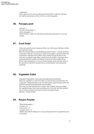 Provided by:
www.FoolzParadize.Org




                        a thick paste.
                        Heat 3 spoons oil in a fry pan, add mustard seeds.When it splatters, add urud
                        dal.Add the ground paste and fry till the raw smell dissappears.




              86.       Paruppu podi
                        gram dal - 1
                        toor dal or Pottu kadalai - 1
                        whole red peppers - 5
                        Roast the above without oil, add salt and asafoetida and grind into a very fine
                        powder.




              87.       Curd Vadai
                        Grind some grated coconut and green chillies into a thick paste.Add thnis to thick
                        curd and keep it aside.
                        Rinse the required amount of urud dal(black gram) for about 1 1/2 hours.Grind into
                        a thick paste. Add salt, coconut pieces, black whole peppers, and asafoetida.Take
                        a small piece of plantain leaf or plastic sheet of paper and tap the flour on the
                         sheet into a round flat shape Make a small hole in the middle so that it gets fried
                        uniformly.Drop this carefuly into boiling oil and fry till it turns golden brown.
                        Put the vadai immediately in a vessel of water and after about 2 minutes add it to
                        the curd mixtue.Add fresh coriander leaves, boondi.Splatter with mustard and
                        asafoetida.




              88.       Vegetable Cutlet
                        Vegetables-Potato,Beans, Carrots,green peas,Beet Root(if preferred)
                        Steam the vegetables in a pressure cooker or a food steamer and mash them into
                        a tight paste. Add grated onions, salt, red chilli powder, garam masala powder and
                        ground cinnamon(a pinch).Knead the mixture tightly.
                        Take some rice flour and add water to make it into a slightly watery juice.Make
                        the vegetable mixture into evenly sized balls and roll over the rice flour and then
                        cover it with rawa.Deep fry the balls until they turn golden brown.
                        Side dish : Tomato ketchup




              89.       Rasam Powder
                         Whole black peppers - 1
                         Toor Dal - 1/2
                         Cumin seeds - 1/2
                         coriander seeds - 1/2
                         Slightly heat without adding oil in a fry pan and grind the above ingredients into a
                         nice powder.




                                                                                                              57
 