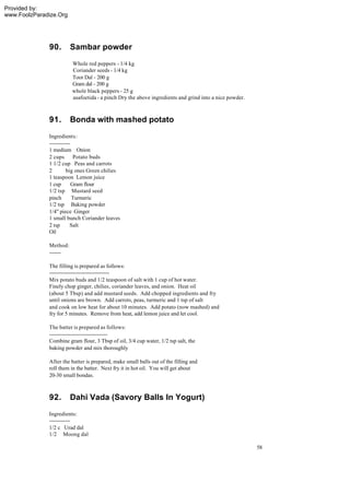 Provided by:
www.FoolzParadize.Org




              90.       Sambar powder
                        Whole red peppers - 1/4 kg
                        Coriander seeds - 1/4 kg
                        Toor Dal - 200 g
                        Gram dal - 200 g
                        whole black peppers - 25 g
                        asafoetida - a pinch Dry the above ingredients and grind into a nice powder.



              91.       Bonda with mashed potato
              Ingredients:
              ------------
              1 medium Onion
              2 cups        Potato buds
              1 1/2 cup Peas and carrots
              2         big ones Green chilies
              1 teaspoon Lemon juice
              1 cup        Gram flour
              1/2 tsp Mustard seed
              pinch        Turmeric
              1/2 tsp Baking powder
              1/4" piece Ginger
              1 small bunch Coriander leaves
              2 tsp       Salt
              Oil

              Method:
              -------

              The filling is prepared as follows:
              -----------------------------------
              Mix potato buds and 1/2 teaspoon of salt with 1 cup of hot water.
              Finely chop ginger, chilies, coriander leaves, and onion. Heat oil
              (about 5 Tbsp) and add mustard seeds. Add chopped ingredients and fry
              until onions are brown. Add carrots, peas, turmeric and 1 tsp of salt
              and cook on low heat for about 10 minutes. Add potato (now mashed) and
              fry for 5 minutes. Remove from heat, add lemon juice and let cool.

              The batter is prepared as follows:
              ----------------------------------
              Combine gram flour, 3 Tbsp of oil, 3/4 cup water, 1/2 tsp salt, the
              baking powder and mix thoroughly

              After the batter is prepared, make small balls out of the filling and
              roll them in the batter. Next fry it in hot oil. You will get about
              20-30 small bondas.



              92.       Dahi Vada (Savory Balls In Yogurt)
              Ingredients:
              ------------
              1/2 c Urad dal
              1/2 Moong dal

                                                                                                       58
 