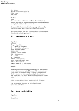 Provided by:
www.FoolzParadize.Org




              1 c Yogurt
              Spice to taste (cumin and paprika)
              Oil for frying
              1/4 c Milk

              Method:
              -------
              Clean dal, wash and soak in water for 4 hours. Blend in blender at
              medium speed using the minimum amount of water required to keep paste
              moving freely. Add salt and start heating oil.

              Drop spoonfuls of batter in the hot oil using a large tablespoon. Fry
              until golden brown. Drop in water. Let it soak till ready to serve.

              Beat yogurt with milk. Add spice according to taste. Squeeze out water
              from the vada and add yogurt. Serve.

              93.       VEGETABLE Kurma

              Ingredients:
              ------------
              2 cups Vegetables
              2        Onions cut length-wise
              2        Green chilies cut length-wise
              1 tsp Coriander powder
              1 1/4 tsp Salt
              one pinch Turmeric powder
              1/2"       Cinnamon stick
              2        Cloves
              2       Cardamom
              2 tblsp Coconut powder
              1 tsp Khus-Khus (poppy seeds)
              1/4 tsp (3 cloves) Garlic
              1/4 tsp powder (or 1/2" fresh) Ginger

              Method:
              -------
              Put a reasonable sized vessel on the range and heat oil. Add cinnamon,
              cloves and cardamom and fry for 2-3 minutes. Add onions and green
              chilies and fry till onions turn brown. Add garlic + ginger paste and
              fry for a minute or so. Add vegetables and fry for about 3 minutes.
              Add Water (about a cup or two). Let the vegetables + turmeric powder
              cook.

              If you are using canned or frozen vegetables skip the above step.

              Add coconut paste, khus-khus, salt and wait until cooked.
              (Note: Cook on low heat.)




              94.       More Kozhambhu
              Ingredients

              Yogurt 32 oz.
                                                                                       59
 