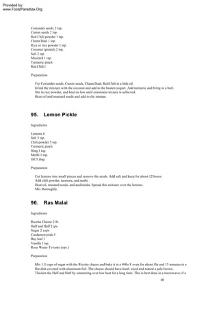 Provided by:
www.FoolzParadize.Org




              Coriander seeds 2 tsp.
              Cumin seeds 2 tsp.
              Red Chili powder 1 tsp.
              Chana Daal 1 tsp.
              Rice or rice powder 1 tsp.
              Coconut (grated) 2 tsp.
              Salt 2 tsp.
              Mustard 1 tsp.
              Turmeric pinch
              Red Chili 1

              Preparation

                 Fry Coriander seeds, Cumin seeds, Chana Daal, Red Chili in a little oil.
                 Grind the mixture with the coconut and add to the beaten yogurt. Add turmeric and bring to a boil.
                 Stir in rice powder, and heat on low until consistent texture is achieved.
                 Heat oil and mustard seeds and add to the mixture.




              95.       Lemon Pickle
              Ingredients

              Lemons 6
              Salt 5 tsp.
              Chili powder 5 tsp.
              Turmeric pinch
              Hing 1 tsp.
              Methi 1 tsp.
              Oil 5 tbsp.

              Preparation

                 Cut lemons into small pieces and remove the seeds. Add salt and keep for about 12 hours.
                 Add chili powder, turmeric, and methi.
                 Heat oil, mustard seeds, and asafoetida. Spread this mixture over the lemons.
                 Mix thoroughly.



              96.       Ras Malai
              Ingredients

              Ricotta Cheese 2 lb.
              Half and Half 2 qts.
              Sugar 2 cups
              Cardamon pods 5
              Bay leaf 1
              Vanilla 1 tsp.
              Rose Water To taste (opt.)

              Preparation

                 Mix 1.5 cups of sugar with the Ricotta cheese and bake it in a 400o F oven for about 1hr and 15 minutes in a
                 flat dish covered with aluminum foil. The cheese should have hard- ened and turned a pale brown.
                 Thicken the Half and Half by simmering over low heat for a long time. This is best done in a microwave; if a
                                                                                                          60
 