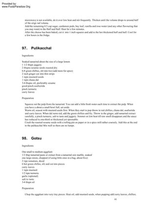 Provided by:
www.FoolzParadize.Org




                 microwave is not available, do it over low heat and stir frequently. Thicken until the volume drops to around half
                 of the origi- nal volume.
                 Add the remaining 0.5 cup sugar, cardamon pods, bay leaf, vanilla and rose water (and any other flavouring that
                 you may want) to the Half and Half. Heat for a few minutes.
                 After the cheese has been baked, cut it into 1 inch squares and add to the hot thickened half and half. Cool for
                 a few hours in the fridge.




              97.       Pulikacchal
              Ingredients

              Soaked tamarind about the size of a large lemon
              1 1/2 tbspn jaggery
              2 tbspns sesame seeds roasted dry
              6-8 green chillies, slit into two (add more for spice)
              2 inch ginger cut into thin strips
              1 tspn mustard seeds
              1 tspn chana dal
              3-4 tbspns oil, preferably sesame
              good pinch asafoetida
              pinch turmeric
              curry leaves

              Preparation

                 Squeeze out the pulp from the tamarind. You can add a little fresh water each time to extract the pulp. When
                 you have a about a small bowl full, set aside.
                 Warm oil, season with mustard seeds first. When they start to pop throw in red chillies, chana dal, asafoetida
                 and curry leaves. When dal turns red, add the green chillies and fry. Throw in the ginger, add tamarind extract
                 carefully, a pinch turmeric, salt to taste and jaggery. Simmer on low heat till raw smell disappears and the sauce
                 has reduced to one-third or thickened yet spoonable.
                 Crush the roasted sesame seeds with a rolling pin on paper or in a spice mill rather coarsely. Add this at the end
                 to the pulikacchal Mix well so there are no lumps.




              98.       Gotsu
              Ingredients

              One small to medium eggplant
              1/2 tbsp tamarind paste or extract from a tamarind size marble, soaked
              one large onion, chopped (if using little ones in a bag, about five)
              2 ripe tomatoes, diced
              6 hot green chilles, slit and cut into pieces
              curry leaves
              1 tspn mustard
              1/2 tspn turmeric
              garlic (optional)
              salt to taste
              3-4 tbspn oil

              Preparation

                 Chop the eggplant into very tiny pieces. Heat oil, add mustard seeds, when popping add curry leaves, chillies,
                                                                                                           61
 