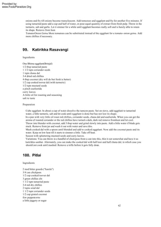 Provided by:
www.FoolzParadize.Org




                onions and fry till onions become transcluscent. Add toma toes and eggplant and fry for another five minutes. If
                using tamarind paste add a cup and half of water, or pour equal quantity of extract from fresh pulp. Throw in the
                turmeric, salt and garlic. Let it simmer for a while until eggplant becomes really soft and is barely able to retain
                its shape. Remove from heat.
                Tomato-Onion Gotsu More tomatoes can be substituted instead of the eggplant for a tomato- onion gotsu. Add
                more chillies if necessary.




              99.       Katirikka Rasavangi
              Ingredients

              One Bhima eggplant(Brinjal)
              1/2 tbsp tamarind paste
              1 1/2 tspn coriander seeds
              1 tspn chana dal
              3-4 dried red chillies
              4 tbsp coconut (dry will do but fresh is better)
              1/2 cup cooked toovar dal (with turmeric)
              1/2 tspn mustard seeds
              a pinch asafoetida
              curry leaves
              A little oil for roasting and seasoning
              salt to taste

              Preparation

                Cube eggplant. In about a cup of water dissolve the tamcon paste. Set on stove, add eggplant to tamarind
                water, a little turmeric, salt and let cook until eggplant is done but has not lost its shape.
                In a pan with very little oil roast red chillies, coriander seeds, chana dal and asafoetida. When you can get the
                aroma of roasted coriander or the red chillies have turned a dark, dark red remove fromheat and let cool.
                Throw into blender with coconut, add 3 tbsp water and grind slowly into paste. Add a little water if blade gets
                stuck. Remove from jar and wash it out with water and save this.
                Mash cooked dal with a spoon until blended and add to cooked eggplant. Now add the coconut paste and its
                water. Keep on low heat till it starts to simmer a little. Take off heat.
                Season with spluttering mustard seeds and curry leaves.
                Variations: You can throw in a handful of chick peas from a can into this, thin it out somewhat and have it as
                katirikka sambar. Alternately, you can make the cooked dal with half toor and half chana dal, in which case you
                should not cook until mashed. Remove a trifle before it gets fully done.



              100. Pitlai
              Ingredients

              2 med bitter gourds ("karela")
              3/4 can chickpeas
              1/2 cup cooked toovar dal
              3 green chillies slit
              1 1/2 tspn tamarind paste
              3-4 red dry chillies
              2 tspns urad dal
              1 1/2 tspn coriander seeds
              1/2 cup grated coconut
              few peppercorns
              a little jaggery or sugar
                                                                                                            62
 