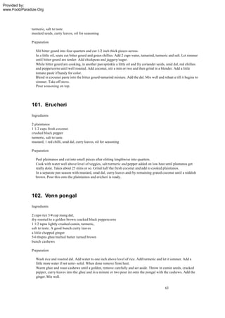 Provided by:
www.FoolzParadize.Org




              turmeric, salt to taste
              mustard seeds, curry leaves, oil for seasoning

              Preparation

                Slit bitter gourd into four quarters and cut 1/2 inch thick pieces across.
                In a little oil, saute cut bitter gourd and green chillies. Add 2 cups water, tamarind, turmeric and salt. Let simmer
                until bitter gourd are tender. Add chickpeas and jaggery/sugar.
                While bitter gourd are cooking, in another pan sprinkle a little oil and fry coriander seeds, urad dal, red chillies
                and peppercorns until well roasted. Add coconut, stir a min or two and then grind in a blender. Add a little
                tomato paste if handy for color.
                Blend in cocunut paste into the bitter gourd-tamarind mixture. Add the dal. Mix well and reheat a till it begins to
                simmer. Take off stove.
                Pour seasoning on top.




              101. Erucheri
              Ingredients

              2 plaintanos
              1 1/2 cups fresh coconut
              crushed black pepper
              turmeric, salt to taste.
              mustard, 1 red chilli, urad dal, curry leaves, oil for seasoning

              Preparation

                Peel plaintanos and cut into small pieces after slitting lengthwise into quarters.
                Cook with water well above level of veggies, salt turmeric and pepper added on low heat until plantanos get
                really done. Takes about 25 mins or so. Grind half the fresh coconut and add to cooked plaintanos.
                In a separate pan season with mustard, urad dal, curry leaves and fry remaining grated coconut until a reddish
                brown. Pour this onto the plaintainos and ericheri is ready.




              102. Venn pongal
              Ingredients

              2 cups rice 3/4 cup mung dal,
              dry roasted to a golden brown cracked black peppercorns
              1 1/2 tspns lightly crushed cumin, turmeric,
              salt to taste. A good bunch curry leaves
              a little chopped ginger
              5-6 tbspns ghee/melted butter turned brown
              bunch cashews

              Preparation

                 Wash rice and roasted dal. Add water to one inch above level of rice. Add turmeric and let it simmer. Add a
                 little more water if not semi- solid. When done remove from heat.
                 Warm ghee and roast cashews until a golden, remove carefully and set aside. Throw in cumin seeds, cracked
                 pepper, curry leaves into the ghee and in a minute or two pour int onto the pongal with the cashews. Add the
                 ginger. Mix well.


                                                                                                             63
 