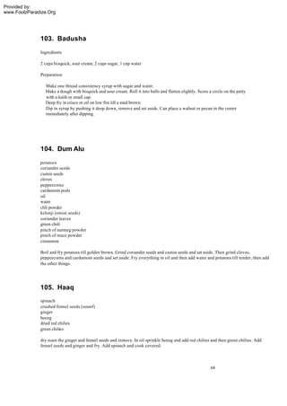 Provided by:
www.FoolzParadize.Org




              103. Badusha
              Ingredients

              2 cups bisquick, sour cream, 2 cups sugar, 1 cup water

              Preparation

                Make one thread consistency syrup with sugar and water.
                Make a dough with bisquick and sour cream. Roll it into balls and flatten slightly. Score a circle on the patty
                with a knife or small cap.
                Deep fry in crisco or oil on low fire till a med brown.
                Dip in syrup by pushing it deep down, remove and set aside. Can place a walnut or pecan in the center
                immediately after dipping.




              104. Dum Alu
              potatoes
              coriander seeds
              cumin seeds
              cloves
              peppercorns
              cardamom pods
              oil
              water
              clili powder
              kelonji (onion seeds)
              coriander leaves
              green chili
              pinch of nutmeg powder
              pinch of mace powder
              cinnamon

              Boil and fry potatoes till golden brown. Grind coriander seeds and cumin seeds and set aside. Then grind cloves,
              peppercorns and cardamom seeds and set aside. Fry everything in oil and then add water and potatoes till tender, then add
              the other things.




              105. Haaq
              spinach
              crushed fennel seeds (sounf)
              ginger
              heeng
              dried red chilies
              green chilies

              dry roast the ginger and fennel seeds and remove. In oil sprinkle heeng and add red chilies and then green chilies. Add
              fennel seeds and ginger and fry. Add spinach and cook covered.



                                                                                                           64
 