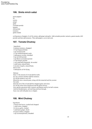 Provided by:
www.FoolzParadize.Org




              106. Simla mirch sabzi
              green peppers
              oil
              onions
              ginger
              garlic
              coriander powder
              turmeric
              chili powder
              tomatoes
              garam masala

              cut big pieces of peppers. In oil fry onions, add ginger and garlic. Add coriander powder, turmeric, garam masala, chili
              powder and then add tomatoes. Then add peppers ,cover and cook.

              107. Tomato Chutney
                Ingredients
               2 medium tomatoes, choppped
               1/2 tsp hing(asoefetida)
               1 tsp mustard seeds
               1/2 tsp methi(fenugreek) seeds
               1 tablespoon coconut, shredded
               3 tsp red chilli powder
               1 tsp dhania (coriander) powder
               1/2 tsp turmeric powder
               1 very small ball of tamarind , de-seeded
               1 small onion, minced finely
               2 clovettes of garlic, minced finely
               Salt to taste
               3 tablespoons oil for frying

               Method
               Heat 1/2 the amount of oil and add the methi.
               Fry for a minute and then add the tomatoes.
               Fry till the tomatoes turn soft.
               Blend this into a smooth paste, along with the tamarind and the coconut.
               Set aside.
               Heat the rest of the oil and add the chopped garlic and onion.
               Fry till the onion turns translucent and the garlic browns.
               Now add the spices(red chilli, turmeric and dhania) and fry for half a minute.
               Add the blended paste, salt and hing and heat through.
               Goes very well with plain rice or chapati.




              108. Mint Chutney
              Ingredients
               1 bunch mint leaves, washed and chopped
               1 small onion, chopped
               3-4 cloves garlic, crushed
               1 small piece ginger, sliced
               4-5 green chillies, chopped
               1 tsp coconut(optional), shredded

                                                                                                           65
 