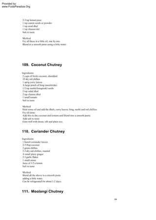 Provided by:
www.FoolzParadize.Org




               2-3 tsp lemon juice
               1 tsp cumin seeds or powder
               1 tsp urad dhal
               1 tsp channa dal
               Salt to taste

               Method
               Fry all these in a little oil, one by one.
               Blend to a smooth paste using a little water.




              109. Coconut Chutney

              Ingredients
               2 cups of fresh coconut, shredded
               10 dry red chillies
               1 sprig curry leaves
               A large pinch of hing (asoefetida)
               1/2 tsp methi(fenugreek) seeds
               2 tsp udad dhal
               2 tsp channa dhal
               1 small tomato
               Salt to taste

               Method
               Heat some oil and add the dhals, curry leaves, hing, methi and red chillies.
               Fry till done.
               Add this to the coconut and tomato and blend into a smooth paste.
               Add salt to taste.
               Goes well with dosas, idli and plain rice.



              110. Coriander Chutney
              Ingredients
               1 bunch coriander leaves
               2-3 tbsp coconut
               2 green chillies
               2-3 dry red chillies, roasted
               A small piece ginger
               2-3 garlic flakes
               1 small onion
               Juice of 1/2 a lemon
               Salt to taste

               Method
               Blend all the above to a smooth paste
               adding a little water.
               Can be refrigerated for about 1-2 days.



              111. Moolangi Chutney

                                                                                              66
 