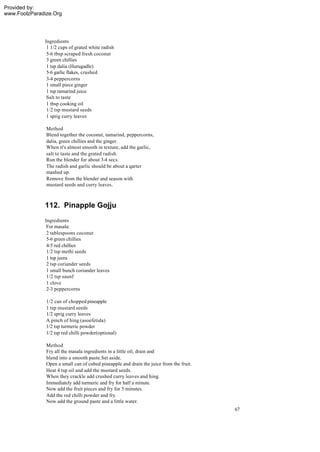 Provided by:
www.FoolzParadize.Org




              Ingredients
               1 1/2 cups of grated white radish
               5-6 tbsp scraped fresh coconut
               3 green chillies
               1 tsp dalia (Hurugadle)
               5-6 garlic flakes, crushed
               3-4 peppercorns
               1 small piece ginger
               1 tsp tamarind juice
               Salt to taste
               1 tbsp cooking oil
               1/2 tsp mustard seeds
               1 sprig curry leaves

               Method
               Blend together the coconut, tamarind, peppercorns,
               dalia, green chillies and the ginger.
               When it's almost smooth in texture, add the garlic,
               salt to taste and the grated radish.
               Run the blender for about 3-4 secs.
               The radish and garlic should be about a qarter
               mashed up.
               Remove from the blender and season with
               mustard seeds and curry leaves.



              112. Pinapple Gojju
              Ingredients
               For masala:
               2 tablespoons coconut
               5-6 green chillies
               4-5 red chillies
               1/2 tsp methi seeds
               1 tsp jeera
               2 tsp coriander seeds
               1 small bunch coriander leaves
               1/2 tsp saunf
               1 clove
               2-3 peppercorns

               1/2 can of chopped pineapple
               1 tsp mustard seeds
               1/2 sprig curry leaves
               A pinch of hing (asoefetida)
               1/2 tsp turmeric powder
               1/2 tsp red chilli powder(optional)

               Method
               Fry all the masala ingredients in a little oil, drain and
               blend into a smooth paste.Set aside.
               Open a small can of cubed pineapple and drain the juice from the fruit.
               Heat 4 tsp oil and add the mustard seeds.
               When they crackle add crushed curry leaves and hing.
               Immediately add turmeric and fry for half a minute.
               Now add the fruit pieces and fry for 5 minutes.
               Add the red chilli powder and fry.
               Now add the ground paste and a little water.
                                                                                         67
 