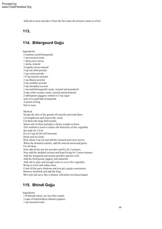 Provided by:
www.FoolzParadize.Org




               Add salt to taste and take it from the fire when the mixture comes to a boil



              113.


              114. Bittergourd Gojju

              Ingredients
               2 medium sized bittergourds
               1 tsp mustard seeds
               1 sprig curry leaves
               1 onion, minced
               3-4 garlic cloves minced
               2 tsp red chilli powder
               1 tsp cumin powder
               1/2 tsp turmeric powder
               1 tsp dhania powder
               2 tsp sambhar powder
               2 tsp shredded coconut
               1 tsp methi(fenugreek) seeds, roasted and powdered
               2 tsps white sesame seeds, roasted and powdered
               2 tablespoon jagggery melted or 2 tsp sugar
               Juice of a small ball of tamarind
               A pinch of hing
               Salt to taste

               Method
               Scrape the skin of the gourds till smooth and wash them.
               Cut lengthwise and remove the seeds.
               Cut them into large half-rounds.
               Smear salt on them and place a heavy weight on them.
               This method is used to reduce the bitterness of the vegetable.
               Set aside for 1/2 hr.
               Fry in 3 tsp oil till well browned.
               Drain and set aside.
               Heat about 3 tsp oil and add the mustard and curry leaves.
               When the mustard crackles, add the minced onion and garlic.
               Fry till done.
               Now add all the raw dry powders and fry for 2 minutes.
               Now add the shrdded coconut and keep frying for 2 more minutes.
               Add the fenugreek and sesame powders and mix well.
               Add the fried gourd, jaggery and tamarind.
               Add salt to taste and enough water to cover the vegetable.
               Bring to a boil and reduce heat.
               Cook till the gavy thickens and you get a gojju consistency.
               Remove from heat and add the hing.
               Mix well and serve like a chutney with plain rice/dosa/chapati.



              115. Bhindi Gojju
              Ingredients
               1 lb bhendi (okra), cut into thin rounds.
               3 cups of buttermilk(or diluted yoghurt)
               1 tsp mustard seeds

                                                                                              68
 