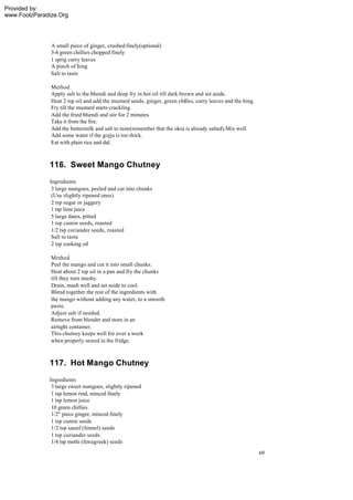 Provided by:
www.FoolzParadize.Org




               A small piece of ginger, crushed finely(optional)
               3-4 green chillies chopped finely
               1 sprig curry leaves
               A pinch of hing
               Salt to taste

               Method
               Apply salt to the bhendi and deep fry in hot oil till dark brown and set aside.
               Heat 2 tsp oil and add the mustard seeds, ginger, green chilles, curry leaves and the hing.
               Fry till the mustard starts crackling.
               Add the fried bhendi and stir for 2 minutes.
               Take it from the fire.
               Add the buttermilk and salt to taste(remember that the okra is already salted).Mix well.
               Add some water if the gojju is too thick.
               Eat with plain rice and dal.



              116. Sweet Mango Chutney
              Ingredients
               3 large mangoes, peeled and cut into chunks
               (Use slightly ripened ones)
               2 tsp sugar or jaggery
               1 tsp lime juice
               5 large dates, pitted
               1 tsp cumin seeds, roasted
               1/2 tsp coriander seeds, roasted
               Salt to taste
               2 tsp cooking oil

               Method
               Peel the mango and cut it into small chunks.
               Heat about 2 tsp oil in a pan and fry the chunks
               till they turn mushy.
               Drain, mash well and set aside to cool.
               Blend together the rest of the ingredients with
               the mango without adding any water, to a smooth
               paste.
               Adjust salt if needed.
               Remove from blender and store in an
               airtight container.
               This chutney keeps well for over a week
               when properly stored in the fridge.



              117. Hot Mango Chutney
              Ingredients
               3 large sweet mangoes, slightly ripened
               1 tsp lemon rind, minced finely
               1 tsp lemon juice
               10 green chillies
               1/2" piece ginger, minced finely
               1 tsp cumin seeds
               1/2 tsp saunf (fennel) seeds
               1 tsp coriander seeds
               1/4 tsp methi (fenugreek) seeds
                                                                                                             69
 