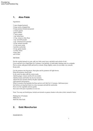 Provided by:
www.FoolzParadize.Org




              1.        Aloo Palak
              Ingredients

              3 cups chopped spinach
              2 large onoins chopped fine
              2 large potatoes boiled and peeled
              1 tomato grated
              2 green chillies
              1" piece ginger
              1 tsp. lemon juice
              1/2 tsp. wheat or other flour
              1 tsp. red chilli powder
              1 tsp. cinnamon-clove powder
              1/4 tsp. turmeric powder
              1/2 tsp cumin seeds
              2 pinches asafoetida
              1/2 tsp. garam masala
              1/2 tbsp. butter
              4 tbsp. ghee
              salt to taste

              METHOD:

              Put the washed spinach in a pan, add very little water (just a sprinkle) and a pinch of salt.
              Cover and boil over a high flame for 2 minutes. Cool quickly, or hold under running water in a colander.
              Put in a mixie, add green chilli and run for a minute. Keep slightly coarse, do not make very smooth.
              Keep aside.

              Cut the potatoes into big pieces. Heat ghee and fry potatoes till light brown.
              Drain the potatoes, keep aside.
              In the same hot ghee add the cumin seeds.
              Add the ginger, onions and fry till very tender.
              Add the tomato and further fry for two minutes.
              Add all the dry masalas and fry till ghee separates.
              Add spinach and potatoes.
              When it resumes a boil sprinkle the flour and stir well. Boil for 2-3 minutes. Add lemon juice
              Just before s erving heat butter in a tiny saucepan and add the asafoetida.
              Pour over the vegetable and mix gently.
              Serve hot with naan or parathas or even rice.

              Note: You may use boiled peas, boiled corn kernels or paneer chunks in the above dish, instead of atoes.

              Making time: 45 minutes
              Makes for: 6
              Shelf life: Best fresh




              2.        Gobi Manchurian


              INGREDIENTS:

                                                                                                               7
 