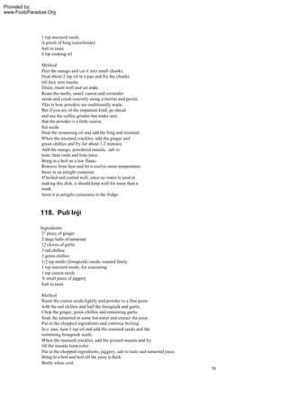 Provided by:
www.FoolzParadize.Org




               1 tsp mustard seeds
               A pinch of hing (asoefetida)
               Salt to taste
               6 tsp cooking oil

               Method
               Peel the mango and cut it into small chunks.
               Heat about 2 tsp oil in a pan and fry the chunks
               till they turn mushy.
               Drain, mash well and set aside.
               Roast the methi, saunf, cumin and coriander
               seeds and crush coarsely using a mortar and pestle.
               This is how powders are traditionally made.
               But if you are of the impatient kind, go ahead
               and use the coffee grinder but make sure
               that the powder is a little coarse.
               Set aside.
               Heat the remaining oil and add the hing and mustard.
               When the mustard crackles, add the ginger and
               green chillies and fry for about 1-2 minutes.
               Add the mango, powdered masala, salt to
               taste, lime rinds and lime juice.
               Bring to a boil on a low flame.
               Remove from heat and let it cool to room temperature.
               Store in an airtight container.
               If boiled and cooled well, since no water is used in
               making this dish, it should keep well for more than a
               week.
               Store it in airtight containers in the fridge.



              118. Puli Inji

              Ingredients
               2" piece of ginger
               2 large balls of tamarind
               12 cloves of garlic
               3 red chillies
               3 green chillies
               1/2 tsp methi (fenugreek) seeds, roasted finely
               1 tsp mustard seeds, for seasoning
               1 tsp cumin seeds
               A small piece of jaggery
               Salt to taste

               Method
               Roast the cumin seeds lightly and powder to a fine paste
               with the red chillies and half the fenugreek and garlic.
               Chop the ginger, green chillies and remaining garlic.
               Soak the tamarind in some hot water and extract the juice.
               Put in the chopped ingredients and continue boiling.
               In a pan, heat 3 tsp oil and add the mustard seeds and the
               remaining fenugreek seeds.
               When the mustard crackles, add the ground masala and fry
               till the masala turns color.
               Put in the chopped ingredients, jaggery, salt to taste and tamarind juice.
               Bring to a boil and boil till the juice is thick.
               Bottle when cool.
                                                                                            70
 