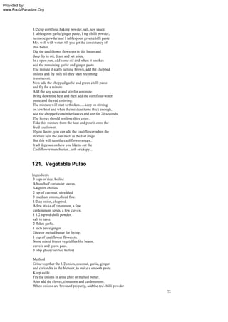 Provided by:
www.FoolzParadize.Org




               1/2 cup cornflour,baking powder, salt, soy sauce,
               1 tablespoon garlic/ginger paste, 1 tsp chilli powder,
               turmeric powder and 1 tablespoon green chilli paste.
               Mix well with water, till you get the consistency of
               thin batter.
               Dip the cauliflower flowerets in this batter and
               deep fry in oil, drain and set aside.
               In a open pan, add some oil and when it smokes
               add the remaining garlic and ginger paste.
               The minute it starts turning brown, add the chopped
               onions and fry only till they start becoming
               translucent.
               Now add the chopped garlic and green chilli paste
               and fry for a minute.
               Add the soy souce and stir for a minute.
               Bring down the heat and then add the cornflour-water
               paste and the red coloring.
               The mixture will start to thicken......keep on stirring
               on low heat and when the mixture turns thick enough,
               add the chopped corainder leaves and stir for 20 seconds.
               The leaves should not lose thier color.
               Take this mixture from the heat and pour it onto the
               fried caulilower.
               If you desire, you can add the cauliflower when the
               mixture is in the pan itself in the last stage.
               But this will turn the cauliflower soggy..
               It all depends on how you like to eat the
               Cauliflower manchurian...soft or crispy...



              121. Vegetable Pulao
              Ingredients
               3 cups of rice, boiled
               A bunch of coriander leaves.
               3-4 green chillies.
               2 tsp of coconut, shredded
               3 medium onions,sliced fine.
               1/2 an onion, chopped.
               A few sticks of cinammon, a few
               cardommom seeds, a few cloves.
               1 1/2 tsp red chilli powder.
               salt to taste.
               2 flakes garlic.
               1 inch piece ginger.
               Ghee or melted butter for frying.
               1 cup of cauliflower flowerets.
               Some mixed frozen vegetables like beans,
               carrots and green peas.
               3 tsbp ghee(clarified butter)

               Method
               Grind together the 1/2 onion, coconut, garlic, ginger
               and coriander in the blender, to make a smooth paste.
               Keep aside.
               Fry the onions in a the ghee or melted butter.
               Also add the cloves, cinnamon and cardommom.
               When onions are browned properly, add the red chilli powder
                                                                             72
 