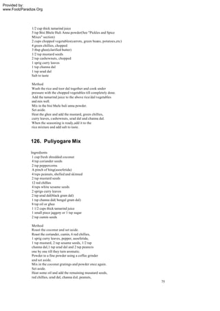 Provided by:
www.FoolzParadize.Org




               1/2 cup thick tamarind juice
               5 tsp Bisi Bhele Huli Anna powder(See "Pickles and Spice
               Mixes" section)
               2 cups chopped vegetables(carrots, green beans, potatoes,etc)
               4 green chillies, chopped
               3 tbsp ghee(clarified butter)
               1/2 tsp mustard seeds
               2 tsp cashewnuts, chopped
               1 sprig curry leaves
               1 tsp channa dal
               1 tsp urad dal
               Salt to taste

               Method
               Wash the rice and toor dal together and cook under
               pressure with the chopped vegetables till completely done.
               Add the tamarind juice to the above rice/dal/vegetables
               and mix well.
               Mix in the bisi bhele huli anna powder.
               Set aside.
               Heat the ghee and add the mustard, green chillies,
               curry leaves, cashewnuts, urad dal and channa dal.
               When the seasoning is ready,add it to the
               rice mixture and add salt to taste.



              126. Puliyogare Mix

              Ingredients
               1 cup fresh shredded coconut
               4 tsp coriander seeds
               2 tsp peppercorns
               A pinch of hing(asoefetida)
               4 tsps peanuts, shelled and skinned
               2 tsp mustard seeds
               12 red chillies
               4 tsps white sesame seeds
               2 sprigs curry leaves
               2 tsp urad dal(black gram dal)
               1 tsp channa dal( bengal gram dal)
               8 tsp oil or ghee
               1 1/2 cups thick tamarind juice
               1 small piece jaggery or 1 tsp sugar
               2 tsp cumin seeds

               Method
               Roast the coconut and set aside.
               Roast the coriander, cumin, 6 red chillies,
               1 sprig curry leaves, pepper, asoefetida,
               1 tsp mustard, 2 tsp sesame seeds, 1/2 tsp
               channa dal,1 tsp urad dal and 2 tsp peanu ts
               one by one till they turn aromatic.
               Powder to a fine powder using a coffee grinder
               and set aside.
               Mix in the coconut gratings and powder once again.
               Set aside.
               Heat some oil and add the remaining musatard seeds,
               red chillies, urad dal, channa dal, peanuts,
                                                                               75
 