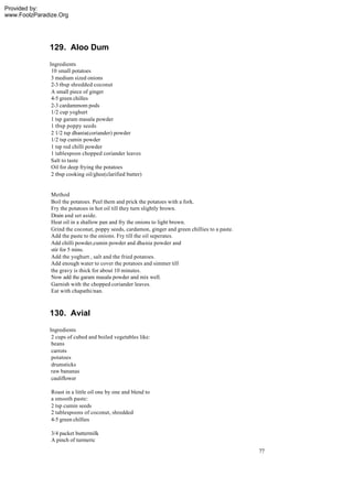 Provided by:
www.FoolzParadize.Org




              129. Aloo Dum
              Ingredients
               10 small potatoes
               3 medium sized onions
               2-3 tbsp shredded coconut
               A small piece of ginger
               4-5 green chilles
               2-3 cardammom pods
               1/2 cup yoghurt
               1 tsp garam masala powder
               1 tbsp poppy seeds
               2 1/2 tsp dhania(coriander) powder
               1/2 tsp cumin powder
               1 tsp red chilli powder
               1 tablespoon chopped coriander leaves
               Salt to taste
               Oil for deep frying the potatoes
               2 tbsp cooking oil/ghee(clarified butter)


               Method
               Boil the potatoes. Peel them and prick the potatoes with a fork.
               Fry the potatoes in hot oil till they turn slightly brown.
               Drain and set aside.
               Heat oil in a shallow pan and fry the onions to light brown.
               Grind the coconut, poppy seeds, cardamon, ginger and green chillies to a paste.
               Add the paste to the onions. Fry till the oil seperates.
               Add chilli powder,cumin powder and dhania powder and
               stir for 5 mins.
               Add the yoghurt , salt and the fried potatoes.
               Add enough water to cover the potatoes and simmer till
               the gravy is thick for about 10 minutes.
               Now add the garam masala powder and mix well.
               Garnish with the chopped coriander leaves.
               Eat with chapathi/nan.



              130. Avial
              Ingredients
               2 cups of cubed and boiled vegetables like:
               beans
               carrots
               potatoes
               drumsticks
               raw bananas
               cauliflower

               Roast in a little oil one by one and blend to
               a smooth paste:
               2 tsp cumin seeds
               2 tablespoons of coconut, shredded
               4-5 green chillies

               3/4 packet buttermilk
               A pinch of turmeric
                                                                                                 77
 