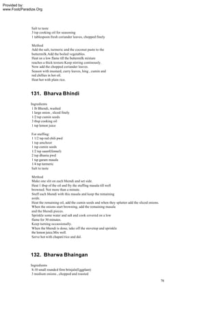 Provided by:
www.FoolzParadize.Org




               Salt to taste
               3 tsp cooking oil for seasoning
               1 tablespoon fresh coriander leaves, chopped finely

               Method
               Add the salt, turmeric and the coconut paste to the
               buttermilk.Add the boiled vegetables.
               Heat on a low flame till the buttermilk mixture
               reaches a thick texture.Keep stirring continously.
               Now add the chopped coriander leaves.
               Season with mustard, curry leaves, hing , cumin and
               red chillies in hot oil.
               Heat hot with plain rice.



              131. Bharva Bhindi
              Ingredients
               1 lb Bhendi, washed
               1 large onion , sliced finely
               1/2 tsp cumin seeds
               3 tbsp cooking oil
               1 tsp lemon juice

               For stuffing:
               1 1/2 tsp red chili pwd
               1 tsp amchoor
               1 tsp cumin seeds
               1/2 tsp saunf(fennel)
               2 tsp dhania pwd
               1 tsp garam masala
               1/4 tsp turmeric
               Salt to taste

               Method
               Make one slit on each bhendi and set side.
               Heat 1 tbsp of the oil and fry the stuffing masala till well
               browned. Not more than a minute.
               Stuff each bhendi with this masala and keep the remaining
               aside.
               Heat the remaining oil, add the cumin seeds and when they splutter add the sliced onions.
               When the onions start browning, add the remaining masala
               and the bhendi pieces.
               Sprinkle some water and salt and cook covered on a low
               flame for 30 minutes.
               Keep turning occassionally.
               When the bhendi is done, take off the stovetop and sprinkle
               the lemon juice.Mix well.
               Serve hot with chapati/rice and dal.




              132. Bharwa Bhaingan
              Ingredients
               8-10 small rounded firm brinjals(Eggplant)
               3 medium onions , chopped and roasted
                                                                                                           78
 