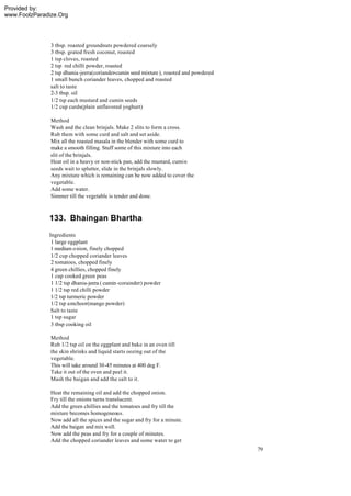 Provided by:
www.FoolzParadize.Org




               3 tbsp. roasted groundnuts powdered coarsely
               3 tbsp. grated fresh coconut, roasted
               1 tsp cloves, roasted
               2 tsp red chilli powder, roasted
               2 tsp dhania-jeera(coriander-cumin seed mixture ), roasted and powdered
               1 small bunch coriander leaves, chopped and roasted
               salt to taste
               2-3 tbsp. oil
               1/2 tsp each mustard and cumin seeds
               1/2 cup curds(plain unflavored yoghurt)

               Method
               Wash and the clean brinjals. Make 2 slits to form a cross.
               Rub them with some curd and salt and set aside.
               Mix all the roasted masala in the blender with some curd to
               make a smooth filling. Stuff some of this mixture into each
               slit of the brinjals.
               Heat oil in a heavy or non-stick pan, add the mustard, cumin
               seeds wait to splutter, slide in the brinjals slowly.
               Any mixture which is remaining can be now added to cover the
               vegetable.
               Add some water.
               Simmer till the vegetable is tender and done.



              133. Bhaingan Bhartha
              Ingredients
               1 large eggplant
               1 medium o nion, finely chopped
               1/2 cup chopped coriander leaves
               2 tomatoes, chopped finely
               4 green chillies, chopped finely
               1 cup cooked green peas
               1 1/2 tsp dhania-jeera ( cumin -corainder) powder
               1 1/2 tsp red chilli powder
               1/2 tsp turmeric powder
               1/2 tsp amchoor(mango powder)
               Salt to taste
               1 tsp sugar
               3 tbsp cooking oil

               Method
               Rub 1/2 tsp oil on the eggplant and bake in an oven till
               the skin shrinks and liquid starts oozing out of the
               vegetable.
               This will take around 30-45 minutes at 400 deg F.
               Take it out of the oven and peel it.
               Mash the baigan and add the salt to it.

               Heat the remaining oil and add the chopped onion.
               Fry till the onions turns translucent.
               Add the green chillies and the tomatoes and fry till the
               mixture becomes homogeneous.
               Now add all the spices and the sugar and fry for a minute.
               Add the baigan and mix well.
               Now add the peas and fry for a couple of minutes.
               Add the chopped coriander leaves and some water to get
                                                                                         79
 