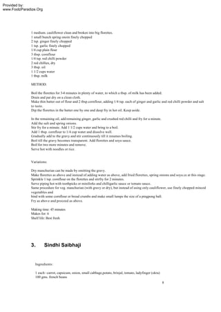 Provided by:
www.FoolzParadize.Org




              1 medium. cauliflower clean and broken into big florettes.
              1 small bunch spring onoin finely chopped
              2 tsp. ginger finely chopped
              1 tsp. garlic finely chopped
              1/4 cup plain flour
              3 tbsp. cornflour
              1/4 tsp. red chilli powder
              2 red chillies, dry
              3 tbsp. oil
              1 1/2 cups water
              1 tbsp. milk

              METHOD:

              Boil the florettes for 3-4 minutes in plenty of water, to which a tbsp. of milk has been added.
              Drain and pat dry on a clean cloth.
              Make thin batter out of flour and 2 tbsp.cornflour, adding 1/4 tsp. each of ginger and garlic and red chilli powder and salt
              to taste.
              Dip the florettes in the batter one by one and deep fry in hot oil. Keep aside.

              In the remaining oil, add remaining ginger, garlic and crushed red chilli and fry for a minute.
              Add the salt and spring onions.
              Stir fry for a minute. Add 1 1/2 cups water and bring to a boil.
              Add 1 tbsp. cornflour to 1/4 cup water and dissolve well.
              Gradually add to the gravy and stir continuously till it resumes boiling.
              Boil till the gravy becomes transparent. Add florettes and soya sauce.
              Boil for two more minutes and remove.
              Serve hot with noodles or rice.


              Variations:

              Dry manchurian can be made by omitting the gravy.
              Make florettes as above and instead of adding water as above, add fried florettes, spring onions and soya ce at this stage.
              Sprinkle 1 tsp. cornflour on the florettes and stirfry for 2 minutes.
              Serve piping hot with toothpicks or miniforks and chilligarlic sauce or tomato sauce.
              Same procedure for veg. manchurian (with gravy or dry), but instead of using only cauliflower, use finely chopped minced
              vegetables and
              bind with some cornflour or bread crumbs and make small lumps the size of a pingpong ball.
              Fry as above and proceed as above.

              Making time: 45 minutes
              Makes for: 6
              Shelf life: Best fresh




              3.        Sindhi Saibhaji


                 Ingredients:

                 1 each - carrot, capsicum, onion, small cabbage,potato, brinjal, tomato, ladyfinger (okra)
                 100 gms. french beans
                                                                                                                8
 