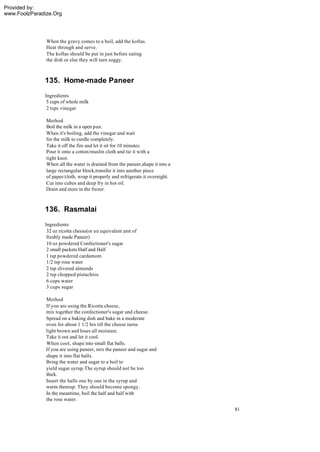 Provided by:
www.FoolzParadize.Org




               When the g ravy comes to a boil, add the koftas.
               Heat through and serve.
               The koftas should be put in just before eating
               the dish or else they will turn soggy.



              135. Home-made Paneer
              Ingredients
               5 cups of whole milk
               2 tsps vinegar

               Method
               Boil the milk in a open pan.
               When it's boiling, add the vinegar and wait
               for the milk to curdle completely.
               Take it off the fire and let it sit for 10 minutes.
               Pour it onto a cotton/muslin cloth and tie it with a
               tight knot.
               When all the water is drained from the paneer,shape it into a
               large rectangular block,transfer it into another piece
               of paper/cloth, wrap it properly and refrigerate it overnight.
               Cut into cubes and deep fry in hot oil.
               Drain and store in the frezer.



              136. Rasmalai
              Ingredients
               32 oz ricotta cheese(or an equivalent amt of
               freshly made Paneer)
               10 oz powdered Confectioner's sugar
               2 small packets Half and Half
               1 tsp powdered cardamom
               1/2 tsp rose water
               2 tsp slivered almonds
               2 tsp chopped pistachios
               6 cups water
               3 cups sugar

               Method
               If you are using the Ricotta cheese,
               mix together the confectioner's sugar and cheese.
               Spread on a baking dish and bake in a moderate
               oven for about 1 1/2 hrs till the cheese turns
               light brown and loses all moisture.
               Take it out and let it cool.
               When cool, shape into small flat balls.
               If you are using paneer, mix the paneer and sugar and
               shape it into flat balls.
               Bring the water and sugar to a boil to
               yield sugar syrup.The syrup should not be too
               thick.
               Insert the balls one by one in the syrup and
               warm them up. They should become spongy.
               In the meantime, boil the half and half with
               the rose water.
                                                                                81
 