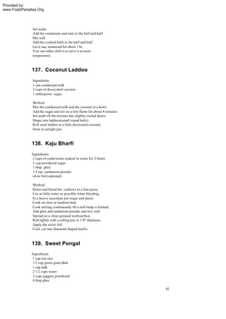 Provided by:
www.FoolzParadize.Org




               Set aside.
               Add the cardamom and nuts to the half and half.
               Mix well.
               Add the cooked balls to the half and half.
               Let it stay immersed for about 1 hr.
               You can either chill it or serve it at room
               temperature.



              137. Coconut Laddoo
               Ingredients
               1 can condensed milk
               2 cups of dessicated coconut
               1 tablespoon sugar

               Method
               Mix the condensed milk and the coconut in a bowl.
               Add the sugar and stir on a low flame for about 4 minutes.
               Set aside till the mixture has slightly cooled down.
               Shape into laddoos(small round balls).
               Roll each laddoo in a little dessicated coconut.
               Store in airtight jars.



              138. Kaju Bharfi
              Ingredients
               2 cups of cashewnuts soaked in water for 2 hours
               1 cup powdered sugar
               1 tbsp. ghee
               1/2 tsp. cardamom powder
               silver foil (optional)

               Method
               Drain and blend the cashews to a fine paste.
               Use as little water as possible when blending.
               In a heavy saucepan put sugar and paste.
               Cook on slow to medium heat.
               Cook stirring continuously till a soft lump is formed.
               Add ghee and cardamom powder and mix well.
               Spread on a clean greased worksurface.
               Roll lightly with a rolling pin, to 1/8" thickness.
               Apply the silver foil.
               Cool, cut into diamond shaped burfis.



              139. Sweet Pongal
              Ingredients
               1 cup raw rice
               1/2 cup green gram dhal
               1 cup milk
               2 1/2 cups water
               3 cups jaggery powdered
               4 tbsp ghee

                                                                            82
 