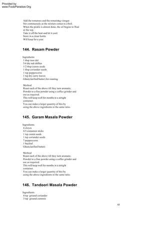 Provided by:
www.FoolzParadize.Org




               Add the tomatoes and the remaining vinegar.
               Stir continuously as the mixture comes to a boil.
               When the pickle is almost done, the oil begins to float
               at the top.
               Take it off the heat and let it cool.
               Store in a clean bottle.
               Will keep for a year.



              144. Rasam Powder
              Ingredients
               1 tbsp toor dal
               5-6 dry red chillies
               1/2 tbsp cumin seeds
               1 tbsp coriander seeds
               1 tsp peppercorns
               1 tsp dry curry leaves
               Ghee(clarified butter) for roasting

               Method
               Roast each of the above till they turn aromatic.
               Powder to a fine powder using a coffee grinder and
               use as required.
               This will keep well for months in a airtight
               container.
               You can make a larger quantity of this by
               using the above ingredients in the same ratio.



              145. Garam Masala Powder
              Ingredients
               4 cloves
               4-5 cinnamon sticks
               1 tsp cumin seeds
               1 tsp coriander seeds
               7 peppercorns
               1 bayleaf
               Ghee(clarified butter)

               Method
               Roast each of the above till they turn aromatic.
               Powder to a fine powder using a coffee grinder and
               use as required.
               This will keep well for months in a airtight
               container.
               You can make a larger quantity of this by
               using the above ingredients in the same ratio.



              146. Tandoori Masala Powder
              Ingredients
               4 tsp ground coriander
               3 tsp ground cummin

                                                                         85
 