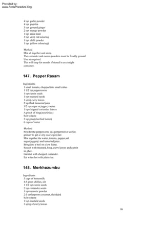 Provided by:
www.FoolzParadize.Org




               4 tsp   garlic powder
               4 tsp   paprika
               3 tsp   ground ginger
               2 tsp   mango powder
               1 tsp   dried mint
               3 tsp   deep red coloring
               1 tsp   chilli powder
               1 tsp   yellow colouring)

               Method
               Mix all together and store.
               The coriander and cumin powders must be freshly ground.
               Use as required.
               This will keep for months if stored in an airtight
               container.



              147. Pepper Rasam
              Ingredients
               1 small tomato, chopped into small cubes
               1 1/2 tsp peppercorns
               1 tsp cumin seeds
               1 tsp mustard seeds
               1 sprig curry leaves
               2 tsp thick tamarind juice
               1/2 tsp sugar or jaggery water
               1 tsp chopped coriander leaves
               A pinch of hing(asoefetida)
               Salt to taste
               2 tsp ghee(clarified butter)
               6 cups of water

               Method
               Powder the peppercorns in a peppermill or coffee
               grinder to get a very coarse powder.
               Mix together the water, tomato, pepper,salt
               sugar(jaggery) and tamarind juice.
               Bring it to a boil on a low flame.
               Season with mustard, hing, curry leaves and cumin
               in ghee.
               Garnish with chopped coriander.
               Eat when hot with plain rice.



              148. Morkhozumbu
              Ingredients
               5 cups of buttermilk
               4-5 green chillies, slit
               1 1/2 tsp cumin seeds
               2 tsp coriander seeds
               1 tsp turmeric powder
               2-3 tablespoons coconut, shredded
               Salt to taste
               1 tsp mustard seeds
               1 sprig of curry leaves
                                                                         86
 