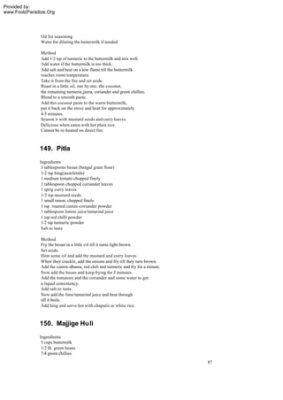 Provided by:
www.FoolzParadize.Org




               Oil for seasoning
               Water for diluting the buttermilk if needed

               Method
               Add 1/2 tsp of turmeric to the buttermilk and mix well.
               Add water if the buttermilk is too thick.
               Add salt and heat on a low flame till the buttermilk
               reaches room temperature.
               Take it from the fire and set aside.
               Roast in a little oil, one by one, the coconut,
               the remaining turmeric,jeera, coriander and green chillies.
               Blend to a smooth paste.
               Add this coconut paste to the warm buttermilk,
               put it back on the stove and heat for approximately
               4-5 minutes.
               Season it with mustard seeds and curry leaves.
               Delicious when eaten with hot plain rice.
               Cannot be re-heated on direct fire.



              149. Pitla
              Ingredients
               3 tablespoons besan (bengal gram flour)
               1/2 tsp hing(asoefetida)
               1 medium tomato chopped finely
               1 tablespoon chopped coriander leaves
               1 sprig curry leaves
               1/2 tsp mustard seeds
               1 small onion, chopped finely
               1 tsp roasted cumin-coriander powder
               1 tablespoon lemon juice/tamarind juice
               1 tsp red chilli powder
               1/2 tsp turmeric powder
               Salt to taste

               Method
               Fry the besan in a little oil till it turns light brown.
               Set aside.
               Heat some oil and add the mustard and curry leaves.
               When they crackle, add the onions and fry till they turn brown.
               Add the cumin-dhania, red chili and turmeric and fry for a minute.
               Now add the besan and keep frying for 2 minutes.
               Add the tomatoes and the coriander and some water to get
               a liquid consistency.
               Add salt to taste.
               Now add the lime/tamarind juice and heat through
               till it boils.
               Add hing and serve hot with chapatis or white rice.



              150. Majjige Hu li
              Ingredients
               5 cups buttermilk
               1/2 lb. green beans
               7-8 green chillies
                                                                                    87
 