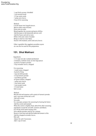 Provided by:
www.FoolzParadize.Org




               1 cup fresh coconut, shredded
               1 tsp mustard seeds
               1/2 tsp cumin seeds
               1 sprig curry leaves
               2 tsp oil for seasoning

               Method
               Cut the beans into longish pieces.
               Boil in a little water till done.
               Drain and set aside.
               Blend together the coconut and green chillies.
               Add this paste to the buttermilk and mix well.
               Add the beans and salt to taste.
               Dilute with some water if needed.
               Bring to a boil on a low flame.
               Season with mustard, cumin and curry leaves.

               Other vegetables like eggplant,cucumber,cayote
               etc can also be used for this preparation.



              151. Dhal Makhani
              Ingredients
               1 1/2 cups toor dal, washed and drained
               2 tomatoes, medium sized, cut into large pieces
               A pinch of turmeric powder
               2 tsp coriander leaves, chopped

               For seasoning:
               1 small onion, chopped
               A pinch of hing
               1 tsp red chilli powder
               1/2 tsp turmeric powder
               1 tsp dhania powder
               4-5 green chillies, chopped
               1 sprig curry leaves
               1 tsp cumin seeds
               1 tsp mustard seeds
               1/2 stick butter
               Salt to taste

               Method
               Boil the dal and tomatoes with a pinch of turmeric powder
               and 1 cup water till the dal is soft.
               Add salt to taste.
               Set aside.
               In a saucepan, prepare the seasoning by heating the butter.
               Add the cumin and mustard.
               When the cumin is slightly fried, add all the other seasoning
               ingredients except the red chilli, turmeric and dhania.
               Fry till the onion starts turning color.
               Now add the powders and fry for a minute.
               Remove from heat and add the boiled dal/tomato to this.
               Add the chopped coriander leaves.
               Mix well.
               Adjust the salt if necessary.
               Add 1 cup of water.
                                                                               88
 