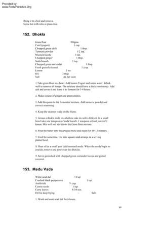 Provided by:
www.FoolzParadize.Org




               Bring it to a boil and remove.
               Serve hot with rotis or plain rice.



              152. Dhokla
                           Gram flour                      200gms.
                           Curd (yogurt)                       1 cup
                           Chopped green chili                        1 tbsp.
                           Turmeric powder                        1/2 tsp.
                           Mustard seeds                        1 tsp.
                           Chopped ginger                        1 tbsp.
                           Soda bi-carb                      1 tsp.
                           Chopped green coriander                         1 tbsp.
                           Fresh grated coconut                        ½ cup
                           Lemon                       1 no.
                           Oil                     2 tbsp.
                           Salt                     As per taste

                           1.Take gram flour in a bowl. Add beaten Yogurt and warm water. Whisk
                           well to remove all lumps. The mixture should have a thick consistency. Add
                           salt and cover it and leave it to ferment for 3-4 hours.

                           2. Make a paste of ginger and green chilies.

                           3. Add this paste to the fermented mixture. Add turmeric powder and
                           correct seasoning.

                           4. Keep the steamer ready on the flame.

                           5. Grease a dhokla mold or a shallow cake tin with a little oil. In a small
                           bowl take one teaspoon of soda bi-carb, 1 teaspoon oil and juice of 1
                           lemon. Mix well and add this to the Gram flour mixture.

                           6. Pour the batter into the greased mold and steam for 10-12 minutes.

                           7. Cool for sometime. Cut into squares and arrange in a serving
                           platter/bowl.

                           8. Heat oil in a small pan. Add mustard seeds. When the seeds begin to
                           crackle, remove and pour over the dhoklas.

                           9. Serve garnished with chopped green coriander leaves and grated
                           coconut.



              153. Medu Vada
                           White urad dal                          1 Cup
                           Crushed black peppercorn                            1 tsp.
                           Asafetida                          ¼ cup
                           Cumin seeds                           1 tsp.
                           Curry leaves                         8-10 nos.
                           Oil for deep frying                        -             Salt

                           1. Wash and soak urad dal for 6 hours.


                                                                                                         89
 