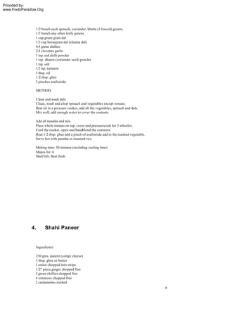 Provided by:
www.FoolzParadize.Org




                1/2 bunch each spinach, coriander, khatta (3 leaved) greens.
                1/2 bunch any other leafy greens.
                1 cup green gram dal
                1/2 cup horsegram dal (channa dal)
                4-5 green chillies
                2-3 clovettes garlic
                1 tsp. red chilli powder
                1 tsp. dhania (coriander seed) powder
                1 tsp. salt
                1/2 tsp. turmeric
                3 tbsp. oil
                1/2 tbsp. ghee
                2 pinches asafoetida

                 METHOD:

                Clean and wash dals.
                Clean, wash and chop spinach and vegetables except tomato.
                Heat oil in a pressure cooker, add all the vegetables, spinach and dals.
                Mix well, add enough water to cover the contents.

                Add all masalas and mix.
                Place whole tomato on top, cover and pressurecook for 3 whistles.
                Cool the cooker, open and handblend the contents.
                Heat 1/2 tbsp. ghee add a pinch of asafoetida add to the mashed vegetable.
                Serve hot with paratha or steamed rice

                 Making time: 30 minutes (excluding cooling time)
                 Makes for: 6
                 Shelf life: Best fresh




              4.        Shahi Paneer


                 Ingredients:

                250 gms. paneer (cottge cheese)
                3 tbsp. ghee or butter
                1 onion chopped into strips
                1/2" piece ginger chopped fine
                2 green chillies chopped fine
                4 tomatoes chopped fine
                2 cardamoms crushed
                                                                                             9
 