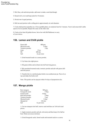 Provided by:
www.FoolzParadize.Org




              3. Mix flour, salt and mint powder, add water to make a semi hard dough.

              4. Knead well, cover and keep aside for 10 minutes.

              5. Divide into 8 equal portions,

              6. Roll out each portion with a rolling pin to approximately six inch diameter.

              7. Cook rolled portion (paratha) on a Tawa (griddle plate), on moderate heat for 3 minutes. Turn it and smear half a table
              spoon of oil on paratha. Repeat the same on the other side.

              8. Cook on low heat till golden brown. Serve hot with Dal Pakhtooni or curry
              of your choice.



              156. Lemon and Chilli pickle
                          Green chili                       400 gms.
                          Mustard seeds                          4 tbsp.
                          Turmeric powder                          2 tsp.
                          Lime                         12 no.
                          Oil                        400 mls.
                          Salt                        As per taste

                          1. Grind mustard seeds to a coarse powder.

                          2. Cut limes into eight pieces.

                          3. Slit green chilies and cut them into half inch long pieces.

                          4. Mix powdered mustard seeds, turmeric powder and salt with green chili
                          and lime pieces.

                          5. Transfer this to a sterilized glass bottle or an earthenware jar. Pour oil on
                          top and shake the bottle well.

                          Note: This pickle can be enjoyed within 5-6 days of preparation also.



              157. Mango pickle
                          Raw mangoes                           500 gms.
                          Fenugreek seeds                          3 tbsp.
                          Fennel seeds                         4 tbsp.
                          Red chili powder                         2 tbsp.
                          Turmeric powder                          2 tsp.
                          Mustard seeds                          3 tbsp.
                          Mustard oil                        350 mls.
                          Salt                        As per taste

                          1. Cut raw mangoes into half, remove seed and then cut ¾th inch sized
                          pieces.

                          2. Apply turmeric powder and salt, rub nicely and then keep it for half an
                          hour. Drain out excess moisture.

                          3. Grind fenugreek seeds, fennel seeds and mustard seeds to a coarse
                                                                                                             91
 