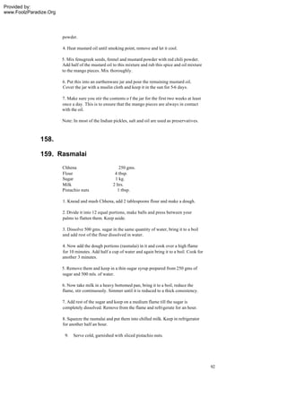 Provided by:
www.FoolzParadize.Org




                        powder.

                        4. Heat mustard oil until smoking point, remove and let it cool.

                        5. Mix fenugreek seeds, fennel and mustard powder with red chili powder.
                        Add half of the mustard oil to this mixture and rub this spice and oil mixture
                        to the mango pieces. Mix thoroughly.

                        6. Put this into an earthenware jar and pour the remaining mustard oil.
                        Cover the jar with a muslin cloth and keep it in the sun for 5-6 days.

                        7. Make sure you stir the contents o f the jar for the first two weeks at least
                        once a day. This is to ensure that the mango pieces are always in contact
                        with the oil.

                        Note: In most of the Indian pickles, salt and oil are used as preservatives.



              158.

              159. Rasmalai
                        Chhena                          250 gms.
                        Flour                        4 tbsp.
                        Sugar                        1 kg.
                        Milk                        2 ltrs.
                        Pistachio nuts                 1 tbsp.

                        1. Knead and mash Chhena, add 2 tablespoons flour and make a dough.

                        2. Divide it into 12 equal portions, make balls and press between your
                        palms to flatten them. Keep aside.

                        3. Dissolve 500 gms. sugar in the same quantity of water, bring it to a boil
                        and add rest of the flour dissolved in water.

                        4. Now add the dough portions (rasmalai) in it and cook over a high flame
                        for 10 minutes. Add half a cup of water and again bring it to a boil. Cook for
                        another 3 minutes.

                        5. Remove them and keep in a thin sugar syrup prepared from 250 gms of
                        sugar and 500 mls. of water.

                        6. Now take milk in a heavy bottomed pan, bring it to a boil, reduce the
                        flame, stir continuously. Simmer until it is reduced to a thick consistency.

                        7. Add rest of the sugar and keep on a medium flame till the sugar is
                        completely dissolved. Remove from the flame and refrigerate for an hour.

                        8. Squeeze the rasmalai and put them into chilled milk. Keep in refrigerator
                        for another half an hour.

                         9.   Serve cold, garnished with sliced pistachio nuts.




                                                                                                          92
 