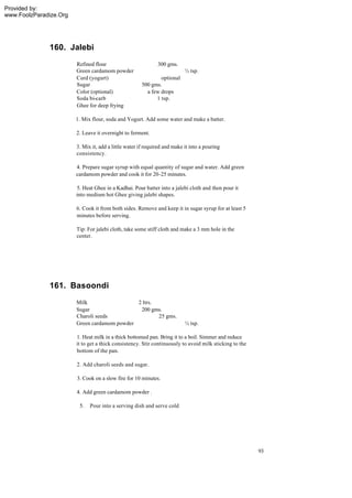 Provided by:
www.FoolzParadize.Org




              160. Jalebi
                        Refined flour                         300 gms.
                        Green cardamom powder                              ½ tsp.
                        Curd (yogurt)                          optional
                        Sugar                          500 gms.
                        Color (optional)                 a few drops
                        Soda bi-carb                         1 tsp.
                        Ghee for deep frying

                        1. Mix flour, soda and Yogurt. Add some water and make a batter.

                        2. Leave it overnight to ferment.

                        3. Mix it, add a little water if required and make it into a pouring
                        consistency.

                        4. Prepare sugar syrup with equal quantity of sugar and water. Add green
                        cardamom powder and cook it for 20-25 minutes.

                        5. Heat Ghee in a Kadhai. Pour batter into a jalebi cloth and then pour it
                        into medium hot Ghee giving jalebi shapes.

                        6. Cook it from both sides. Remove and keep it in sugar syrup for at least 5
                        minutes before serving.

                        Tip: For jalebi cloth, take some stiff cloth and make a 3 mm hole in the
                        center.




              161. Basoondi
                        Milk                  2 ltrs.
                        Sugar                  200 gms.
                        Charoli seeds                 25 gms.
                        Green cardamom powder                              ½ tsp.

                        1. Heat milk in a thick bottomed pan. Bring it to a boil. Simmer and reduce
                        it to get a thick consistency. Stir continuously to avoid milk sticking to the
                        bottom of the pan.

                        2. Add charoli seeds and sugar.

                        3. Cook on a slow fire for 10 minutes.

                        4. Add green cardamom powder .

                         5.   Pour into a serving dish and serve cold




                                                                                                         93
 