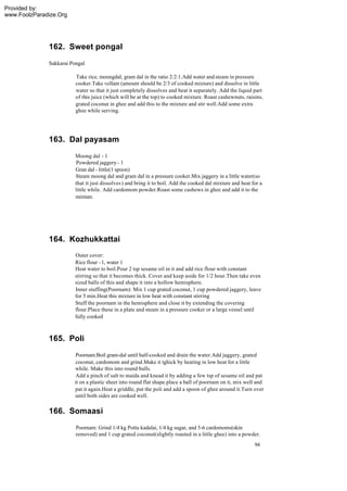 Provided by:
www.FoolzParadize.Org




              162. Sweet pongal
              Sakkarai Pongal

                         Take rice, moongdal, gram dal in the ratio 2:2:1.Add water and steam in pressure
                         cooker.Take vellam (amount should be 2/3 of cooked mixture) and dissolve in little
                         water so that it just completely dissolves and heat it separately. Add the liquid part
                         of this juice (which will be at the top) to cooked mixture. Roast cashewnuts, raisins,
                         grated coconut in ghee and add this to the mixture and stir well.Add some extra
                         ghee while serving.




              163. Dal payasam
                         Moong dal - 1
                         Powdered jaggery - 1
                         Gran dal - little(1 spoon)
                         Steam moong dal and gram dal in a pressure cooker.Mix jaggery in a little water(so
                         that it just dissolves ) and bring it to boil. Add the cooked dal mixture and heat for a
                         little while. Add cardomom powder.Roast some cashews in ghee and add it to the
                         mixture.




              164. Kozhukkattai
                        Outer cover:
                        Rice flour - 1, water 1
                        Heat water to boil.Pour 2 tsp sesame oil in it and add rice flour with constant
                        stirring so that it becomes thick. Cover and keep aside for 1/2 hour.Then take even
                        sized balls of this and shape it into a hollow hemisphere.
                        Inner stuffing(Poornam): Mix 1 cup grated coconut, 1 cup powdered jaggery, leave
                        for 5 min.Heat this mixture in low heat with constant stirring
                        Stuff the poornam in the hemisphere and close it by extending the covering
                        flour.Place these in a plate and steam in a pressure cooker or a large vessel until
                        fully cooked



              165. Poli
                         Poornam:Boil gram-dal until half-cooked and drain the water.Add jaggery, grated
                         coconut, cardomom and grind.Make it tghick by heating in low heat for a little
                        while. Make this into round balls.
                         Add a pinch of salt to maida and knead it by adding a few tsp of sesame oil and pat
                        it on a plastic sheet into round flat shape.place a ball of poornam on it, mix well and
                        pat it again.Heat a griddle, put the poli and add a spoon of ghee around it.Turn over
                        until both sides are cooked well.

              166. Somaasi
                         Poornam: Grind 1/4 kg Pottu kadalai, 1/4 kg sugar, and 5-6 cardomoms(skin
                         removed) and 1 cup grated coconut(slightly roasted in a little ghee) into a powder.
                                                                                                             94
 