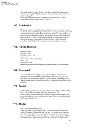 Provided by:
www.FoolzParadize.Org




                        Take maida:rawa in the ratio 1:1, each 1/4 kg, add a pinch of salt, add minimum
                        water and knead tightly. Make this flour into even sized balls and roll in the form of
                        pooris or chappathis.
                        Place 2 tsp of the poornam on this and fold it sealing on the sides, so that it
                        becomes semi-circular in shape. Deep fry this in oil.



              167. Baadhusha
                        Make sugar syrup by mixing 150g sugar with equal amount of water and cooking
                        for about 5 minutes. To 100g of ghee add a pinch of salt, a pinch of baking soda and
                        mix until bubbles appear. Add 100g of maida to this and mix by sprinkling water in
                        steps so that it becomes soft. Make this into uniform balls and flatten it lightly on
                        both sides. Deep fry this in oil and when it it cooked, put it immediately into the
                        sugar syrup for about 5 minutes and the remove it on to a plate. Repeat the
                        procedure with all the balls. You can decorate it on top with grated coconut.



              168. Ribbon Murukku
                        Gram flour - 300 g
                        Rice flour - 200 g
                        red chillie powder - 1 tsp
                        salt - 1 tsp
                        sesame seeds, cumin seeds - 2 tsps
                        Ghee - 2 tsp
                        asafoetida - 1/2 tsp
                        Mix all the ingredients into a thick paste and make murukku as in curd murukku.



              169. Omappodi
                        Soak omam for 1/2 hour and grind into a very smooth paste.Drain the water
                        completely. Mix gram flour 500g, rice flour - 3 tsp, omam paste 2 tsp, salt, 2 tsp
                        ghee and 1/2 tsp asafoetida and mix well. Use this flour and omappodi achu(very
                        small holes) and squeeze out the flour in boiling oil and turn over until fully cooked
                        and crisp.

              170. Seedai
                         rice flour-500g, grated coconut - 1 cup, red chillie powder - 1 tsp, urud flour - 4 tsp,
                         salt - 1 tsp, sesame seeds - 4 tsp, ghee-2 tsp, asafoetida - 1/2 tsp,.
                         Slightly heat the rice flour in a dry pan. Add other ingredients and mix well. Add
                        little water so that the mixture becomes a solid paste. Make very small balls using
                         this flour and deep fry in oil.



              171. Thattai
                        Soak 4 tsp of gram dal for one hour.
                        Slightly dry roast 500 g of rice flour. Add 1 cup grated coconut, 2 tsp red chilli
                        powder, 2 tsp ghee, 1/2 tsp asafoetida, 1 tsp salt, 4 tsp sesame seeds, to the rice
                        flour and mix well.Add the soaked dal and minimum water to this and make into a
                        thick paste. Take a ball of this paste and pat it on a plastic sheet of paper . Make it
                        thin. Deep fry these in boiling oil. Turn over until it is fully cooked and crisp.
                                                                                                              95
 